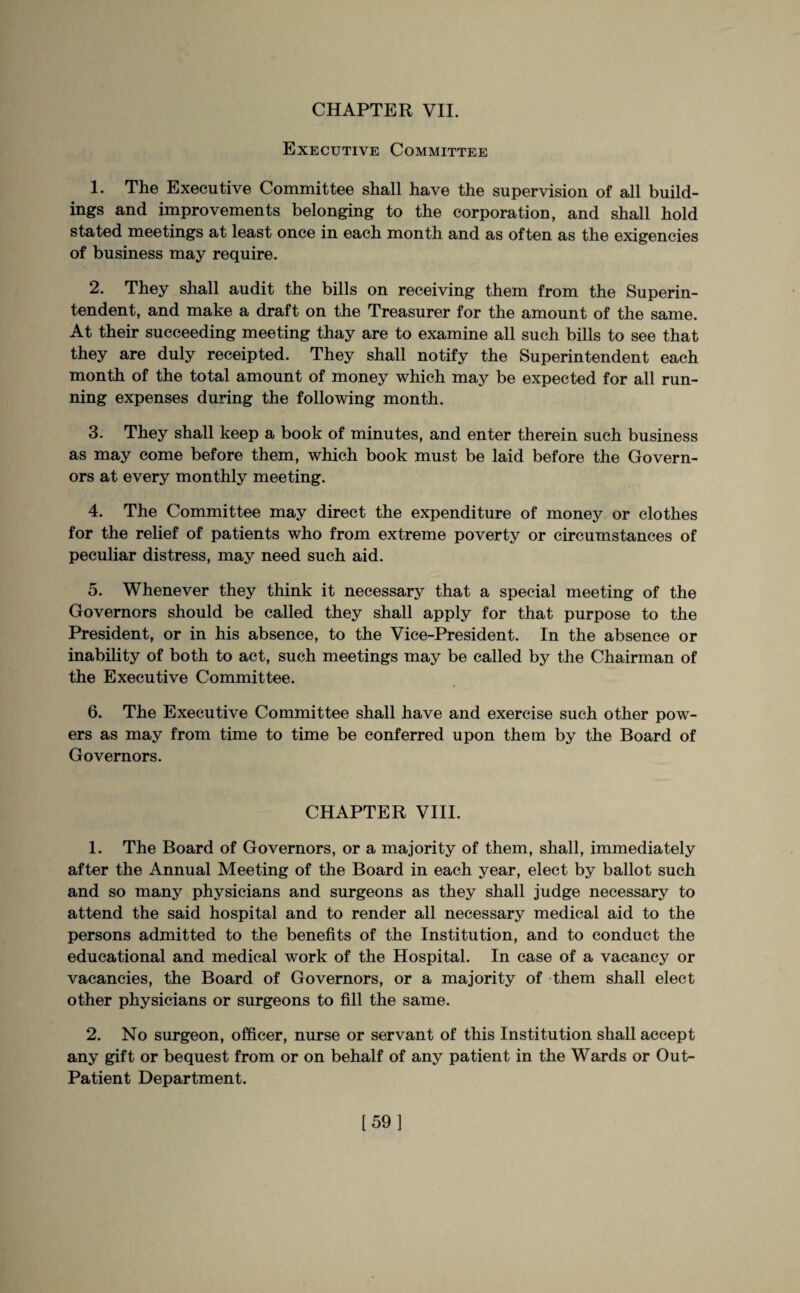 Executive Committee 1. The Executive Committee shall have the supervision of all build¬ ings and improvements belonging to the corporation, and shall hold stated meetings at least once in each month and as often as the exigencies of business may require. 2. They shall audit the bills on receiving them from the Superin¬ tendent, and make a draft on the Treasurer for the amount of the same. At their succeeding meeting thay are to examine all such bills to see that they are duly receipted. They shall notify the Superintendent each month of the total amount of money which may be expected for all run¬ ning expenses during the following month. 3. They shall keep a book of minutes, and enter therein such business as may come before them, which book must be laid before the Govern¬ ors at every monthly meeting. 4. The Committee may direct the expenditure of money or clothes for the relief of patients who from extreme poverty or circumstances of peculiar distress, may need such aid. 5. Whenever they think it necessary that a special meeting of the Governors should be called they shall apply for that purpose to the President, or in his absence, to the Vice-President. In the absence or inability of both to act, such meetings may be called by the Chairman of the Executive Committee. 6. The Executive Committee shall have and exercise such other pow¬ ers as may from time to time be conferred upon them by the Board of Governors. CHAPTER VIII. 1. The Board of Governors, or a majority of them, shall, immediately after the Annual Meeting of the Board in each year, elect by ballot such and so many physicians and surgeons as they shall judge necessary to attend the said hospital and to render all necessary medical aid to the persons admitted to the benefits of the Institution, and to conduct the educational and medical work of the Hospital. In case of a vacancy or vacancies, the Board of Governors, or a majority of them shall elect other physicians or surgeons to fill the same. 2. No surgeon, officer, nurse or servant of this Institution shall accept any gift or bequest from or on behalf of any patient in the Wards or Out- Patient Department. [59]