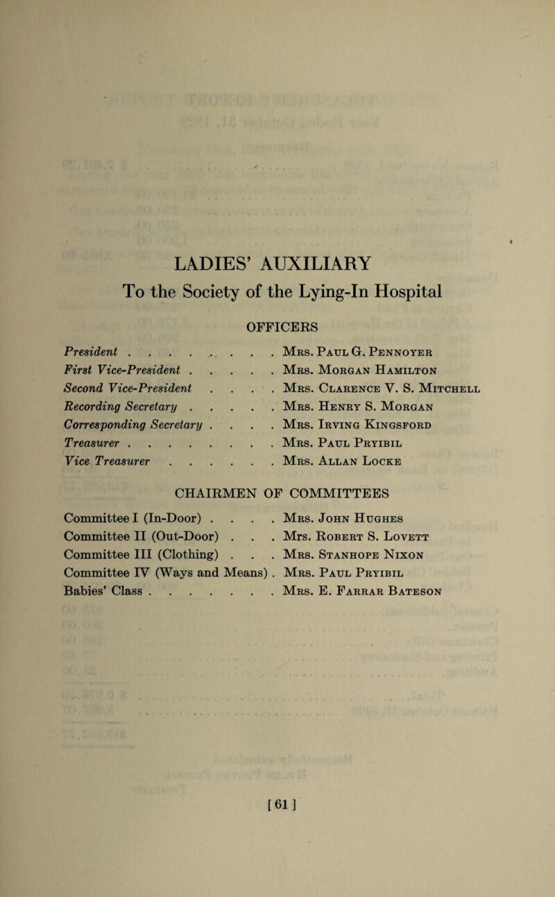 LADIES’ AUXILIARY To the Society of the Lying-In Hospital OFFICERS President.. Mrs. Paul G. Pennoyer First Vice-President.Mrs. Morgan Hamilton Second Vice-President .... Mrs. Clarence V. S. Mitchell Recording Secretary.Mrs. Henry S. Morgan Corresponding Secretary .... Mrs. Irving Kingsford Treasurer.Mrs. Paul Pryibil Vice Treasurer.Mrs. Allan Locke CHAIRMEN OF COMMITTEES Committee I (In-Door) .... Mrs. John Hughes Committee II (Out-Door) . . . Mrs. Robert S. Lovett Committee III (Clothing) . . . Mrs. Stanhope Nixon Committee IV (Ways and Means) . Mrs. Paul Pryibil Babies’ Class.Mrs. E. Farrar Bateson [61]