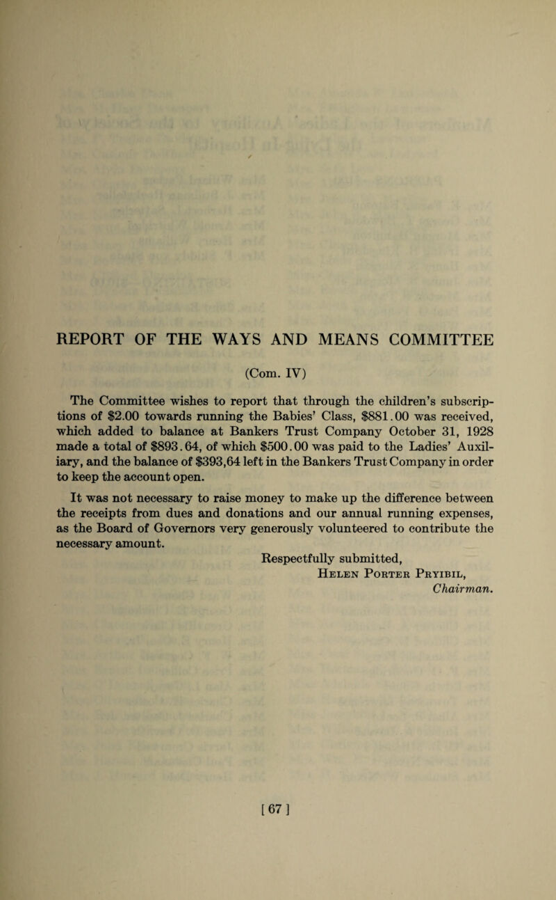 / REPORT OF THE WAYS AND MEANS COMMITTEE (Com. IV) The Committee wishes to report that through the children’s subscrip¬ tions of $2.00 towards running the Babies’ Class, $881.00 was received, which added to balance at Bankers Trust Company October 31, 1928 made a total of $893.64, of which $500.00 was paid to the Ladies’ Auxil¬ iary, and the balance of $393,64 left in the Bankers Trust Company in order to keep the account open. It was not necessary to raise money to make up the difference between the receipts from dues and donations and our annual running expenses, as the Board of Governors very generously volunteered to contribute the necessary amount. Respectfully submitted, Helen Porter Pryibil, Chairman. [67]