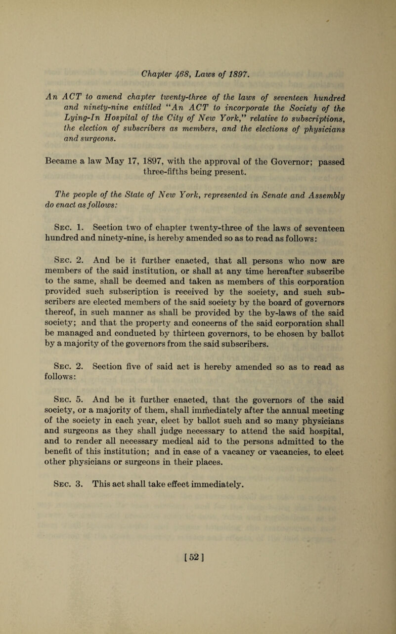 Chapter J+68, Laws of 1897. An ACT to amend chapter twenty-three of the laws of seventeen hundred and ninety-nine entitled 11 An ACT to incorporate the Society of the Lying-In Hospital of the City of New York” relative to subscriptions, the election of subscribers as members, and the elections of physicians and surgeons. Became a law May 17, 1897, with the approval of the Governor; passed three-fifths being present. The people of the State of New York, represented in Senate and Assembly do enact as follows: Sec. 1. Section two of chapter twenty-three of the laws of seventeen hundred and ninety-nine, is hereby amended so as to read as follows: Sec. 2. And be it further enacted, that all persons who now are members of the said institution, or shall at any time hereafter subscribe to the same, shall be deemed and taken as members of this corporation provided such subscription is received by the society, and such sub¬ scribers are elected members of the said society by the board of governors thereof, in such manner as shall be provided by the by-laws of the said society; and that the property and concerns of the said corporation shall be managed and conducted by thirteen governors, to be chosen by ballot by a majority of the governors from the said subscribers. Sec. 2. Section five of said act is hereby amended so as to read as follows: Sec. 5. And be it further enacted, that the governors of the said society, or a majority of them, shall immediately after the annual meeting of the society in each year, elect by ballot such and so many physicians and surgeons as they shall judge necessary to attend the said hospital, and to render all necessary medical aid to the persons admitted to the benefit of this institution; and in case of a vacancy or vacancies, to elect other physicians or surgeons in their places. Sec. 3. This act shall take effect immediately. [52]