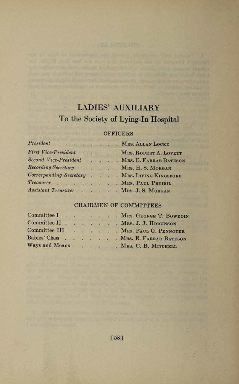 LADIES’ AUXILIARY To the Society of Lying-In Hospital OFFICERS President .... First Vice-President Second Vice-President Recording Secretary Corresponding Secretary Treasurer .... Assistant Treasurer Mrs. Allan Locke Mrs. Robert A. Lovett Mrs. E. Farrar Bateson Mrs. H. S. Morgan Mrs. Irving Kingsford Mrs. Paul Pryibil Mrs. J. S. Morgan CHAIRMEN OF COMMITTEES Committee I.Mrs. George T. Bowdoin Committee II.Mrs. J. J. Higginson Committee III.Mrs. Paul G. Pennoyer Babies’ Class.Mrs. E. Farrar Bateson Ways and Means.Mrs. C. B. Mitchell [58]
