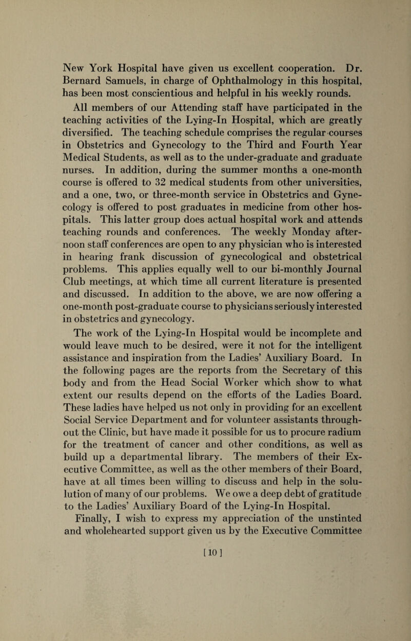 New York Hospital have given us excellent cooperation. Dr. Bernard Samuels, in charge of Ophthalmology in this hospital, has been most conscientious and helpful in his weekly rounds. All members of our Attending staff have participated in the teaching activities of the Lying-In Hospital, which are greatly diversified. The teaching schedule comprises the regular courses in Obstetrics and Gynecology to the Third and Fourth Year Medical Students, as well as to the under-graduate and graduate nurses. In addition, during the summer months a one-month course is offered to 32 medical students from other universities, and a one, two, or three-month service in Obstetrics and Gyne¬ cology is offered to post graduates in medicine from other hos¬ pitals. This latter group does actual hospital work and attends teaching rounds and conferences. The weekly Monday after¬ noon staff conferences are open to any physician who is interested in hearing frank discussion of gynecological and obstetrical problems. This applies equally well to our bi-monthly Journal Club meetings, at which time all current literature is presented and discussed. In addition to the above, we are now offering a one-month post-graduate course to physicians seriously interested in obstetrics and gynecology. The work of the Lying-In Hospital would be incomplete and would leave much to be desired, were it not for the intelligent assistance and inspiration from the Ladies’ Auxiliary Board. In the following pages are the reports from the Secretary of this body and from the Head Social Worker which show to what extent our results depend on the efforts of the Ladies Board. These ladies have helped us not only in providing for an excellent Social Service Department and for volunteer assistants through¬ out the Clinic, but have made it possible for us to procure radium for the treatment of cancer and other conditions, as well as build up a departmental library. The members of their Ex¬ ecutive Committee, as well as the other members of their Board, have at all times been willing to discuss and help in the solu- lution of many of our problems. We owe a deep debt of gratitude to the Ladies’ Auxiliary Board of the Lying-In Hospital. Finally, I wish to express my appreciation of the unstinted and wholehearted support given us by the Executive Committee [10]