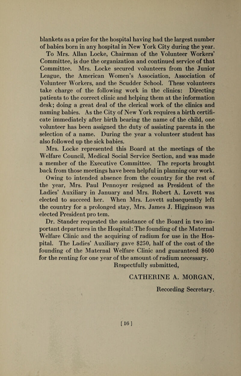 blankets as a prize for the hospital having had the largest number of babies born in any hospital in New York City during the year. To Mrs. Allan Locke, Chairman of the Volunteer Workers’ Committee, is due the organization and continued service of that Committee. Mrs. Locke secured volunteers from the Junior League, the American Women’s Association, Association of Volunteer Workers, and the Scudder School. These volunteers take charge of the following work in the clinics: Directing patients to the correct clinic and helping them at the information desk; doing a great deal of the clerical work of the clinics and naming babies. As the City of New York requires a birth certifi¬ cate immediately after birth bearing the name of the child, one volunteer has been assigned the duty of assisting parents in the selection of a name. During the year a volunteer student has also followed up the sick babies. Mrs. Locke represented this Board at the meetings of the Welfare Council, Medical Social Service Section, and was made a member of the Executive Committee. The reports brought back from those meetings have been helpful in planning our work. Owing to intended absence from the country for the rest of the year, Mrs. Paul Pennoyer resigned as President of the Ladies’ Auxiliary in January and Mrs. Robert A. Lovett was elected to succeed her. When Mrs. Lovett subsequently left the country for a prolonged stay, Mrs. James J. Higginson was elected President pro tern. Dr. Stander requested the assistance of the Board in two im¬ portant departures in the Hospital: The founding of the Maternal Welfare Clinic and the acquiring of radium for use in the Hos¬ pital. The Ladies’ Auxiliary gave $250, half of the cost of the founding of the Maternal Welfare Clinic and guaranteed $600 for the renting for one year of the amount of radium necessary. Respectfully submitted, CATHERINE A. MORGAN, Recording Secretary. [16]