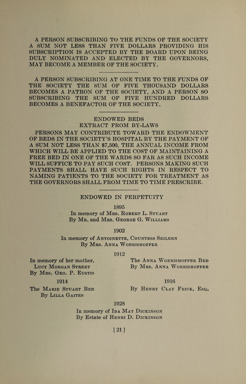 A PERSON SUBSCRIBING TO THE FUNDS OF THE SOCIETY A SUM NOT LESS THAN FIVE DOLLARS PROVIDING HIS SUBSCRIPTION IS ACCEPTED BY THE BOARD UPON BEING DULY NOMINATED AND ELECTED BY THE GOVERNORS, MAY BECOME A MEMBER OF THE SOCIETY. A PERSON SUBSCRIBING AT ONE TIME TO THE FUNDS OF THE SOCIETY THE SUM OF FIVE THOUSAND DOLLARS BECOMES A PATRON OF THE SOCIETY, AND A PERSON SO SUBSCRIBING THE SUM OF FIVE HUNDRED DOLLARS BECOMES A BENEFACTOR OF THE SOCIETY. ENDOWED BEDS EXTRACT FROM BY-LAWS PERSONS MAY CONTRIBUTE TOWARD THE ENDOWMENT OF BEDS IN THE SOCIETY’S HOSPITAL BY THE PAYMENT OF A SUM NOT LESS THAN $7,500, THE ANNUAL INCOME FROM WHICH WILL BE APPLIED TO THE COST OF MAINTAINING A FREE BED IN ONE OF THE WARDS SO FAR AS SUCH INCOME WILL SUFFICE TO PAY SUCH COST. PERSONS MAKING SUCH PAYMENTS SHALL HAVE SUCH RIGHTS IN RESPECT TO NAMING PATIENTS TO THE SOCIETY FOR TREATMENT AS THE GOVERNORS SHALL FROM TIME TO TIME PRESCRIBE. ENDOWED IN PERPETUITY 1895 In memory of Mrs. Robert L. Stuart By Mr. and Mrs. George G. Williams 1902 In memory of Antoinette, Countess Seilern By Mrs. Anna Woerishoffer 1912 In memory of her mother, Lucy Morgan Street The Anna Woerishoffer Bed By Mrs. Anna Woerishoffer By Mrs. Geo. P. Eustis 1914 The Marie Stuart Bed By Lilla Gaites 1916 By Henry Clay Frick, Esq. 1928 In memory of Ida May Dickinson By Estate of Henri D. Dickinson [21]