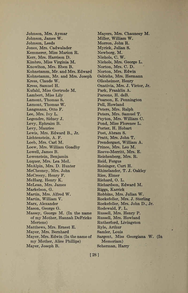 Johnson, Mrs. Aymar Johnson, Janies W. Johnson, Leeds Jones, Mrs. Cadwalader Kemmerer, Miss Marion R. Kerr, Mrs. Harrison D. Kimbro, Miss Virginia M. Knowlton, Mrs. Eben B. Kohnstamm, Mr. and Mrs. Edward Kohnstamm, Mr. and Mrs. Joseph Kress, Claude W. Kress, Samuel H. Kufahl, Miss Gertrude M. Lambert, Miss Lily Lamont, Thomas S. Lamont, Thomas W. Langmann, Otto F. Lee, Mrs. Ivy L. Legendre, Sidney J. Levy, Ephraim B. Levy, Maurice Lewis, Mrs. Edward B., Jr. Lichtenstein, A. F. Loeb, Mrs. Carl M. Loew, Mrs. William Goadby Lowell, James B. Lowenstein, Benjamin Luquer, Mrs. Lea Mcl. McAlpin, Mrs. D. Hunter McChesney, Mrs. John McCreery, Henry F. McHarg, Henry K. McLean, Mrs. James Markelson, G. Martin, Mrs. Alfred W. Martin, William V. Marx, Alexander Mason, George G. Massey, George M. (In the name of my Mother, Hannah DeFricke Mertens) Matthews, Mrs. Ernest E. Mayer, Mrs. Bernhard Mayer, Mrs. Edwin (In the name of my Mother, Alice Phillips) Mayer, Joseph B. Mayers, Mrs. Chauncey M. Miller, William W. Morron, John R. Myrick, Julian S. Newborg, M. Nichols, C. W. Nichols, Mrs. George L. Norton, Mrs. C. D. Norton, Mrs. Edwin Oelrichs, Mrs. Hermann Ollesheimer, Henry Onativia, Mrs. J. Victor, Jr. Park, Franklin A. Parsons, H. deB. Pearson, E. Pennington Pell, Howland Peters, Mrs. Ralph Peters, Mrs. Samuel T. Peyton, Mrs. William C. Pond, Miss Florence L. Porter, H. Hobart Post, Abram S. Pratt, Mrs. John T. Prendergast, William A. Prince, Mrs. Leo M. Reeve-Merritt, Mrs. E. Reichenberg, Mrs. R. Reid, Fergus Reisinger, Curt H. Rhinelander, T. J. Oakley Rice, Elmer Richard, O. L. Richardson, Edward M. Riggs, Karrick Robbins, Mrs. Julian W. Rockefeller, Mrs. J. Sterling Rockefeller, Mrs. John D., Jr. Rodewald, F. L. Russell, Mrs. Henry P. Russell, Mrs. Howland Rutherford, Livingston Ryle, Arthur Samler, Louis Sargent, Miss Georgiana W. (In Memoriam) Scherman, Harry [28]