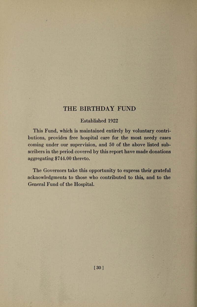 THE BIRTHDAY FUND Established 1922 This Fund, which is maintained entirely by voluntary contri¬ butions, provides free hospital care for the most needy cases coming under our supervision, and 50 of the above listed sub¬ scribers in the period covered by this report have made donations aggregating $744.00 thereto. The Governors take this opportunity to express their grateful acknowledgments to those who contributed to this, and to the General Fund of the Hospital.