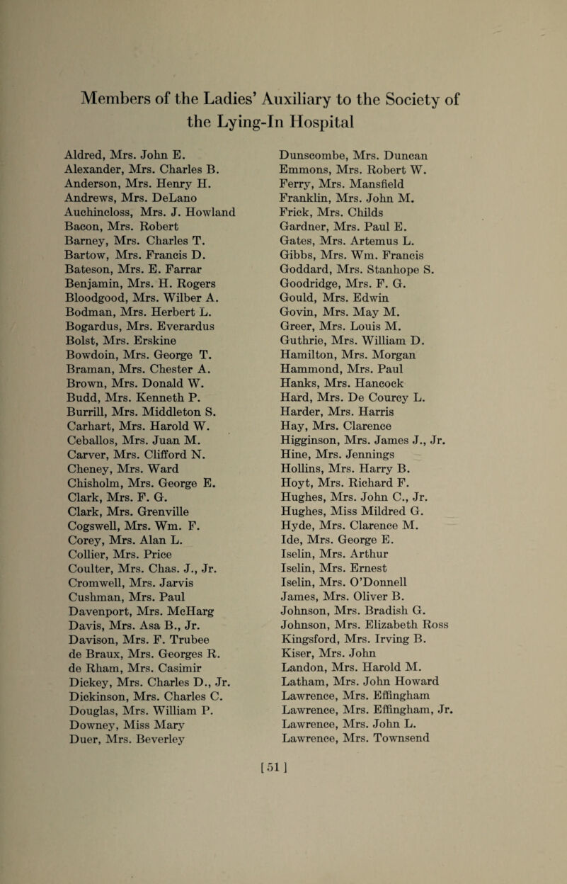 Members of the Ladies’ Auxiliary to the Society of the Lying-In Hospital Aldred, Mrs. John E. Alexander, Mrs. Charles B. Anderson, Mrs. Henry H. Andrews, Mrs. DeLano Auchincloss, Mrs. J. Howland Bacon, Mrs. Robert Barney, Mrs. Charles T. Bartow, Mrs. Francis D. Bateson, Mrs. E. Farrar Benjamin, Mrs. H. Rogers Bloodgood, Mrs. Wilber A. Bodman, Mrs. Herbert L. Bogardus, Mrs. Everardus Bolst, Mrs. Erskine Bowdoin, Mrs. George T. Braman, Mrs. Chester A. Brown, Mrs. Donald W. Budd, Mrs. Kenneth P. Burrill, Mrs. Middleton S. Carhart, Mrs. Harold W. Ceballos, Mrs. Juan M. Carver, Mrs. Clifford N. Cheney, Mrs. Ward Chisholm, Mrs. George E. Clark, Mrs. F. G. Clark, Mrs. Grenville Cogswell, Mrs. Wm. F. Corey, Mrs. Alan L. Collier, Mrs. Price Coulter, Mrs. Chas. J., Jr. Cromwell, Mrs. Jarvis Cushman, Mrs. Paul Davenport, Mrs. McHarg Davis, Mrs. Asa B., Jr. Davison, Mrs. F. Trubee de Braux, Mrs. Georges R. de Rham, Mrs. Casimir Dickey, Mrs. Charles D., Jr. Dickinson, Mrs. Charles C. Douglas, Mrs. William P. Downey, Miss Mary Duer, Mrs. Beverley Dunscombe, Mrs. Duncan Emmons, Mrs. Robert W. Ferry, Mrs. Mansfield Franklin, Mrs. John M. Frick, Mrs. Childs Gardner, Mrs. Paul E. Gates, Mrs. Artemus L. Gibbs, Mrs. Wm. Francis Goddard, Mrs. Stanhope S. Goodridge, Mrs. F. G. Gould, Mrs. Edwin Govin, Mrs. May M. Greer, Mrs. Louis M. Guthrie, Mrs. William D. Hamilton, Mrs. Morgan Hammond, Mrs. Paul Hanks, Mrs. Hancock Hard, Mrs. De Courcy L. Harder, Mrs. Harris Hay, Mrs. Clarence Higginson, Mrs. James J., Jr. Hine, Mrs. Jennings Hollins, Mrs. Harry B. Hoyt, Mrs. Richard F. Hughes, Mrs. John C., Jr. Hughes, Miss Mildred G. Hyde, Mrs. Clarence M. Ide, Mrs. George E. Iselin, Mrs. Arthur Iselin, Mrs. Ernest Iselin, Mrs. O’Donnell James, Mrs. Oliver B. Johnson, Mrs. Bradish G. Johnson, Mrs. Elizabeth Ross Kingsford, Mrs. Irving B. Kiser, Mrs. John Landon, Mrs. Harold M. Latham, Mrs. John Howard Lawrence, Mrs. Effingham Lawrence, Mrs. Effingham, Jr. Lawrence, Mrs. John L. Lawrence, Mrs. Townsend [51]