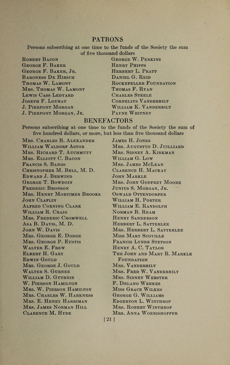 PATRONS Persons subscribing at one time to the funds of the Society the sum of five thousand dollars Robert Bacon George F. Baker George F. Baker, Jr. Baroness De Hirsch Thomas W. Lamont Mrs. Thomas W. Lamont Lewis Cass Ledyard Joseph F. Loubat J. Pierpont Morgan J. Pierpont Morgan, Jr. George W. Perkins Henry Phipps Herbert L. Pratt Daniel G. Reid Rockefeller Foundation Thomas F. Ryan Charles Steele Cornelius Vanderbilt William K. Vanderbilt Payne Whitney BENEFACTORS Persons subscribing at one time to the funds of the Society the sum of five hundred dollars, or more, but less than five thousand dollars Mrs. Charles B. Alexander William Waldorf Astor Mrs. Richard T. Auchmuty Mrs. Elliott C. Bacon Francis S. Bangs Christopher M. Bell, M. D. Edward J. Berwind George T. Bowdoin Frederic Bronson Mrs. Henry Mortimer Brooks John Claflin Alfred Corning Clark William R. Craig Mrs. Frederic Cromwell Asa B. Davis, M. D. John W. Davis Mrs. George E. Dodge Mrs. George P. Eustis Walter E. Frew Elbert H. Gary Edwin Gould Mrs. George J. Gould Walter S. Gurnee William D. Guthrie W. Pierson Hamilton Mrs. W. Pierson Hamilton Mrs. Charles W. Harkness Mrs. E. Henry Harriman Mrs. James Norman Hill Clarence M. Hyde James H. Jones Mrs. Augustus D. Juilliard Mrs. Sidney A. Kirkman William G. Low Mrs. James McLean Clarence H. Mackay John Markle Mrs. John Godfrey Moore Junius S. Morgan, Jr. Oswald Ottendorfer William H. Porter William E. Randolph Norman B. Ream Henry Sanderson Herbert L. Satterlee Mrs. Herbert L. Satterlee Miss Mary Scoville Francis Lynde Stetson Henry A. C. Taylor The John and Mary R. Markle Foundation Mrs. Vanderbilt Mrs. Fred W. Vanderbilt Mrs. Sidney Webster F. Delano Weekes Miss Grace Wilkes George G. Williams Edgerton L. Winthrop Mrs. Robert Winthrop Mrs. Anna Woerishoffer [21]