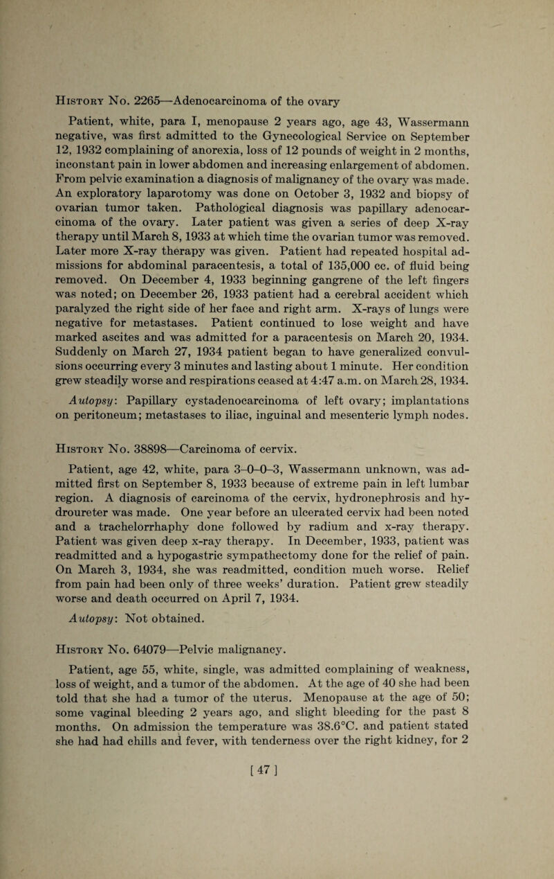 History No. 2265—Adenocarcinoma of the ovary Patient, white, para I, menopause 2 years ago, age 43, Wassermann negative, was first admitted to the Gynecological Service on September 12, 1932 complaining of anorexia, loss of 12 pounds of weight in 2 months, inconstant pain in lower abdomen and increasing enlargement of abdomen. From pelvic examination a diagnosis of malignancy of the ovary was made. An exploratory laparotomy was done on October 3, 1932 and biopsy of ovarian tumor taken. Pathological diagnosis was papillary adenocar¬ cinoma of the ovary. Later patient was given a series of deep X-ray therapy until March 8,1933 at which time the ovarian tumor was removed. Later more X-ray therapy was given. Patient had repeated hospital ad¬ missions for abdominal paracentesis, a total of 135,000 cc. of fluid being removed. On December 4, 1933 beginning gangrene of the left fingers was noted; on December 26, 1933 patient had a cerebral accident which paralyzed the right side of her face and right arm. X-rays of lungs were negative for metastases. Patient continued to lose weight and have marked ascites and was admitted for a paracentesis on March 20, 1934. Suddenly on March 27, 1934 patient began to have generalized convul¬ sions occurring every 3 minutes and lasting about 1 minute. Her condition grew steadily worse and respirations ceased at 4:47 a.m. on March 28, 1934. Autopsy. Papillary cystadenocarcinoma of left ovary; implantations on peritoneum; metastases to iliac, inguinal and mesenteric lymph nodes. History No. 38898—Carcinoma of cervix. Patient, age 42, white, para 3-0-0-3, Wassermann unknown, was ad¬ mitted first on September 8, 1933 because of extreme pain in left lumbar region. A diagnosis of carcinoma of the cervix, hydronephrosis and hy¬ droureter was made. One year before an ulcerated cervix had been noted and a trachelorrhaphy done followed by radium and x-ray therapy. Patient was given deep x-ray therapy. In December, 1933, patient was readmitted and a hypogastric sympathectomy done for the relief of pain. On March 3, 1934, she was readmitted, condition much worse. Relief from pain had been only of three weeks’ duration. Patient grew steadily worse and death occurred on April 7, 1934. Autopsy: Not obtained. History No. 64079—Pelvic malignancy. Patient, age 55, white, single, was admitted complaining of weakness, loss of weight, and a tumor of the abdomen. At the age of 40 she had been told that she had a tumor of the uterus. Menopause at the age of 50; some vaginal bleeding 2 years ago, and slight bleeding for the past 8 months. On admission the temperature was 38.6°C. and patient stated she had had chills and fever, with tenderness over the right kidney, for 2 [47]