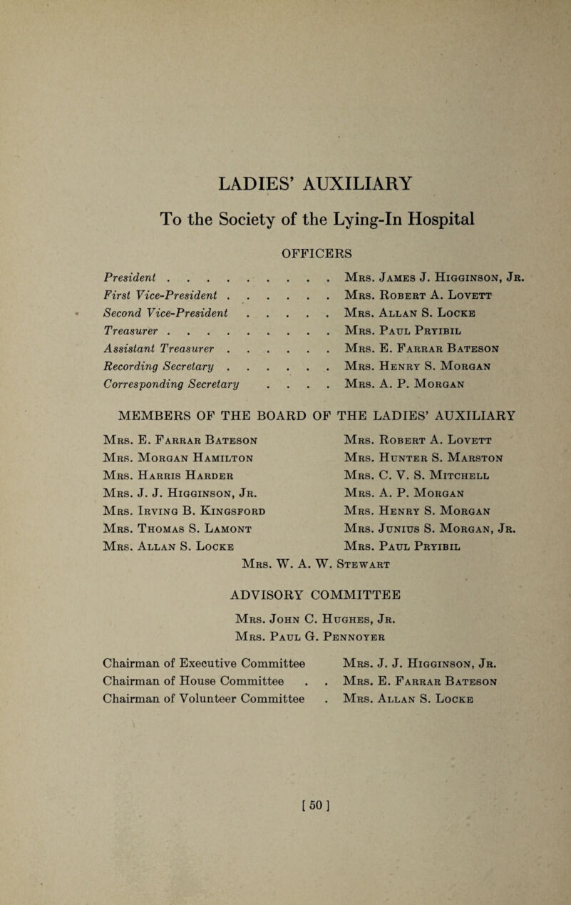LADIES’ AUXILIARY To the Society of the Lying-In Hospital OFFICERS President.Mrs. James J. Higginson, Jr. First Vice-President.Mrs. Robert A. Lovett Second Vice-President.Mrs. Allan S. Locke Treasurer.Mrs. Paul Pryibil Assistant Treasurer.Mrs. E. Farrar Bateson Recording Secretary.Mrs. Henry S. Morgan Corresponding Secretary .... Mrs. A. P. Morgan MEMBERS OF THE BOARD OF THE LADIES’ AUXILIARY Mrs. E. Farrar Bateson Mrs. Morgan Hamilton Mrs. Harris Harder Mrs. J. J. Higginson, Jr. Mrs. Irving B. Kingsford Mrs. Thomas S. Lamont Mrs. Allan S. Locke Mrs. W. A Mrs. Robert A. Lovett Mrs. Hunter S. Marston Mrs. C. V. S. Mitchell Mrs. A. P. Morgan Mrs. Henry S. Morgan Mrs. Junius S. Morgan, Jr. Mrs. Paul Pryibil W. Stewart ADVISORY COMMITTEE Mrs. John C. Hughes, Jr. Mrs. Paul G. Pennoyer Chairman of Executive Committee Mrs. J. J. Higginson, Jr. Chairman of House Committee . . Mrs. E. Farrar Bateson Chairman of Volunteer Committee . Mrs. Allan S. Locke [50]