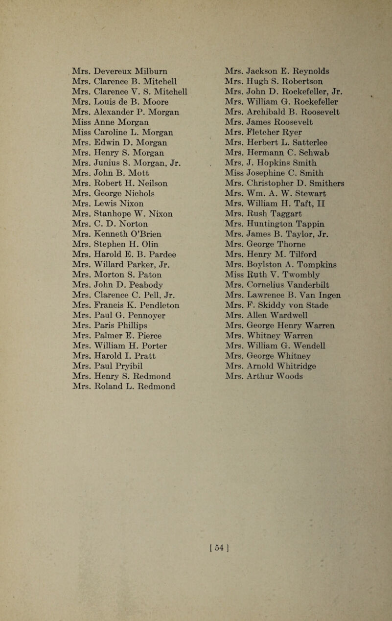 Mrs. Devereux Milburn Mrs. Clarence B. Mitchell Mrs. Clarence V. S. Mitchell Mrs. Louis de B. Moore Mrs. Alexander P. Morgan Miss Anne Morgan Miss Caroline L. Morgan Mrs. Edwin D. Morgan Mrs. Henry S. Morgan Mrs. Junius S. Morgan, Jr. Mrs. John B. Mott Mrs. Robert H. Neilson Mrs. George Nichols Mrs. Lewis Nixon Mrs. Stanhope W. Nixon Mrs. C. D. Norton Mrs. Kenneth O’Brien Mrs. Stephen H. Olin Mrs. Harold E. B. Pardee Mrs. Willard Parker, Jr. Mrs. Morton S. Paton Mrs. John D. Peabody Mrs. Clarence C. Pell, Jr. Mrs. Francis K. Pendleton Mrs. Paul G. Pennoyer Mrs. Paris Phillips Mrs. Palmer E. Pierce Mrs. William H. Porter Mrs. Harold I. Pratt Mrs. Paul Pryibil Mrs. Henry S. Redmond Mrs. Roland L. Redmond Mrs. Jackson E. Reynolds Mrs. Hugh S. Robertson Mrs. John D. Rockefeller, Jr. Mrs. William G. Rockefeller Mrs. Archibald B. Roosevelt Mrs. James Roosevelt Mrs. Fletcher Ryer Mrs. Herbert L. Satterlee Mrs. Hermann C. Schwab Mrs. J. Hopkins Smith Miss Josephine C. Smith Mrs. Christopher D. Smithers Mrs. Wm. A. W. Stewart Mrs. William H. Taft, II Mrs. Rush Taggart Mrs. Huntington Tappin Mrs. James B. Taylor, Jr. Mrs. George Thorne Mrs. Henry M. Tilford Mrs. Boylston A. Tompkins Miss Ruth V. Twombly Mrs. Cornelias Vanderbilt Mrs. Lawrence B. Van In gen Mrs. F. Skiddy von Stade Mrs. Allen Ward well Mrs. George Henry Warren Mrs. Whitney Warren Mrs. William G. Wendell Mrs. George Whitney Mrs. Arnold Whitridge Mrs. Arthur Woods [54]