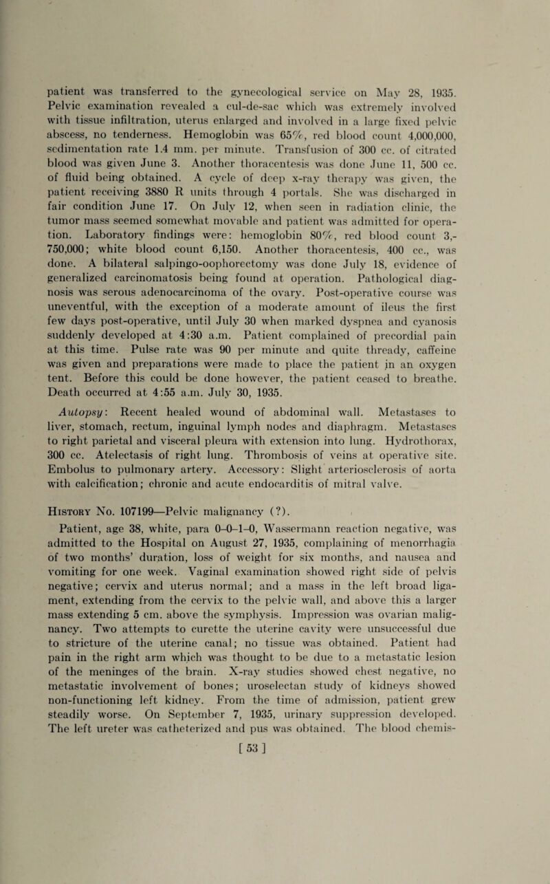 patient was transferred to the gynecological service on May 28, 1935. Pelvic examination revealed a cul-de-sac which was extremely involved with tissue infiltration, uterus enlarged and involved in a large fixed pelvic abscess, no tenderness. Hemoglobin was 65%, red blood count 4,000,000, sedimentation rate 1.4 mm. per minute. Transfusion of 300 cc. of citrated blood was given June 3. Another thoracentesis was done June 11, 500 cc. of fluid being obtained. A cycle of deep x-ray therapy was given, the patient receiving 3880 R units through 4 portals. She was discharged in fair condition June 17. On July 12, when seen in radiation clinic, the tumor mass seemed somewhat movable and patient was admitted for opera¬ tion. Laboratory findings were: hemoglobin 80%, red blood count 3,- 750,000; white blood count 6,150. Another thoracentesis, 400 cc., was done. A bilateral salpingo-oophorectomy was done July 18, evidence of generalized carcinomatosis being found at operation. Pathological diag¬ nosis was serous adenocarcinoma of the ovary. Post-operative course was uneventful, with the exception of a moderate amount of ileus the first few days post-operative, until July 30 when marked dyspnea and cyanosis suddenly developed at 4:30 a.m. Patient complained of precordial pain at this time. Pulse rate was 90 per minute and quite thready, caffeine was given and preparations were made to place the patient in an oxygen tent. Before this could be done however, the patient ceased to breathe. Death occurred at 4:55 a.m. July 30, 1935. Autopsy. Recent healed wound of abdominal wall. Metastases to liver, stomach, rectum, inguinal lymph nodes and diaphragm. Metastases to right parietal and visceral pleura with extension into lung. Hydrothorax, 300 cc. Atelectasis of right lung. Thrombosis of veins at operative site. Embolus to pulmonary artery. Accessory: Slight arteriosclerosis of aorta with calcification; chronic and acute endocarditis of mitral valve. History No. 107199—Pelvic malignancy (?). Patient, age 38, white, para 0-0-1-0, Wassermann reaction negative, was admitted to the Hospital on August 27, 1935, complaining of menorrhagia of two months’ duration, loss of weight for six months, and nausea and vomiting for one week. Vaginal examination showed right side of pelvis negative; cervix and uterus normal; and a mass in the left broad liga¬ ment, extending from the cervix to the pelvic wall, and above this a larger mass extending 5 cm. above the symphysis. Impression was ovarian malig¬ nancy. Two attempts to curette the uterine cavity were unsuccessful due to stricture of the uterine canal; no tissue was obtained. Patient had pain in the right arm which was thought to be due to a metastatic lesion of the meninges of the brain. X-ray studies showed chest negative, no metastatic involvement of bones; uroselectan study of kidneys showed non-functioning left kidney. From the time of admission, patient grew steadily worse. On September 7, 1935, urinary suppression developed. The left ureter was catheterized and pus was obtained. The blood chemis- [53]