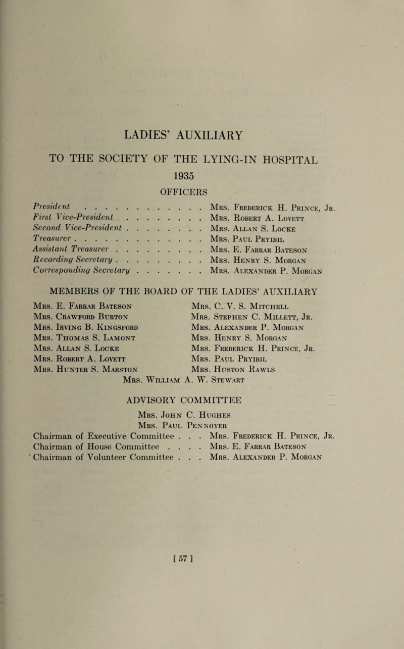 TO THE SOCIETY OF THE LYING-IN HOSPITAL 1935 OFFICERS President . First Vice-President Second Vice-President . Treasurer. Assistant Treasurer . . Recording Secretary . . Corresponding Secretary Mrs. Frederick H. Prince, Jr. Mrs. Robert A. Lovett Mrs. Allan S. Locke Mrs. Paul Pryibil Mrs. E. Farrar Bateson Mrs. Henry S. Morgan Mrs. Alexander P. Morgan MEMBERS OF THE BOARD OF THE LADIES’ AUXILIARY Mrs. E. Farrar Bateson Mrs. Crawford Burton Mrs. Irving B. Iyingsford Mrs. Thomas S. Lamont Mrs. Allan S. Locke Mrs. Robert A. Lovett Mrs. Hunter S. Marston Mrs. Willi Mrs. C. V. S. Mitchell Mrs. Stephen C. Millett, Jr. Mrs. Alexander P. Morgan Mrs. Henry S. Morgan Mrs. Frederick H. Prince, Jr. Mrs. Paul Pryibil Mrs. Huston Rawls am A. W. Stewart ADVISORY COMMITTEE Chairman of Chairman of Chairman of Mrs. John Mrs. Paul Executive Committee . House Committee . . Volunteer Committee . C. Hughes Pennoyer . . Mrs. Frederick H. Prince, Jr. . . Mrs. E. Farrar Bateson . . Mrs. Alexander P. Morgan [57]