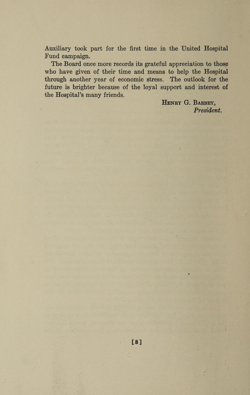 Auxiliary took part for the first time in the United Hospital Fund campaign. The Board once more records its grateful appreciation to those who have given of their time and means to help the Hospital through another year of economic stress. The outlook for the future is brighter because of the loyal support and interest of the Hospital’s many friends. Henry G. Barbey, President. 4 [8]