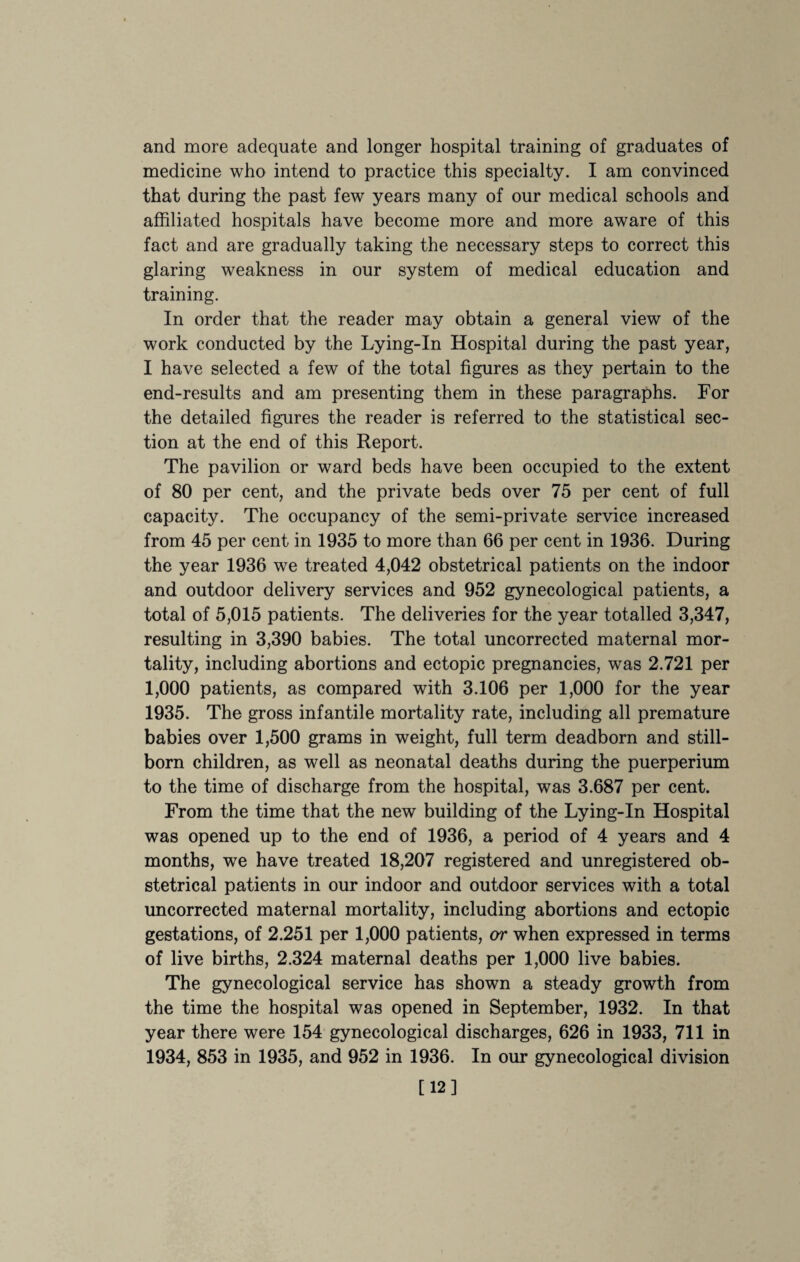 and more adequate and longer hospital training of graduates of medicine who intend to practice this specialty. I am convinced that during the past few years many of our medical schools and affiliated hospitals have become more and more aware of this fact and are gradually taking the necessary steps to correct this glaring weakness in our system of medical education and training. In order that the reader may obtain a general view of the work conducted by the Lying-In Hospital during the past year, I have selected a few of the total figures as they pertain to the end-results and am presenting them in these paragraphs. For the detailed figures the reader is referred to the statistical sec¬ tion at the end of this Report. The pavilion or ward beds have been occupied to the extent of 80 per cent, and the private beds over 75 per cent of full capacity. The occupancy of the semi-private service increased from 45 per cent in 1935 to more than 66 per cent in 1936. During the year 1936 we treated 4,042 obstetrical patients on the indoor and outdoor delivery services and 952 gynecological patients, a total of 5,015 patients. The deliveries for the year totalled 3,347, resulting in 3,390 babies. The total uncorrected maternal mor¬ tality, including abortions and ectopic pregnancies, was 2.721 per 1,000 patients, as compared with 3.106 per 1,000 for the year 1935. The gross infantile mortality rate, including all premature babies over 1,500 grams in weight, full term deadborn and still¬ born children, as well as neonatal deaths during the puerperium to the time of discharge from the hospital, was 3.687 per cent. From the time that the new building of the Lying-In Hospital was opened up to the end of 1936, a period of 4 years and 4 months, we have treated 18,207 registered and unregistered ob¬ stetrical patients in our indoor and outdoor services with a total uncorrected maternal mortality, including abortions and ectopic gestations, of 2.251 per 1,000 patients, or when expressed in terms of live births, 2.324 maternal deaths per 1,000 live babies. The gynecological service has shown a steady growth from the time the hospital was opened in September, 1932. In that year there were 154 gynecological discharges, 626 in 1933, 711 in 1934, 853 in 1935, and 952 in 1936. In our gynecological division [12]