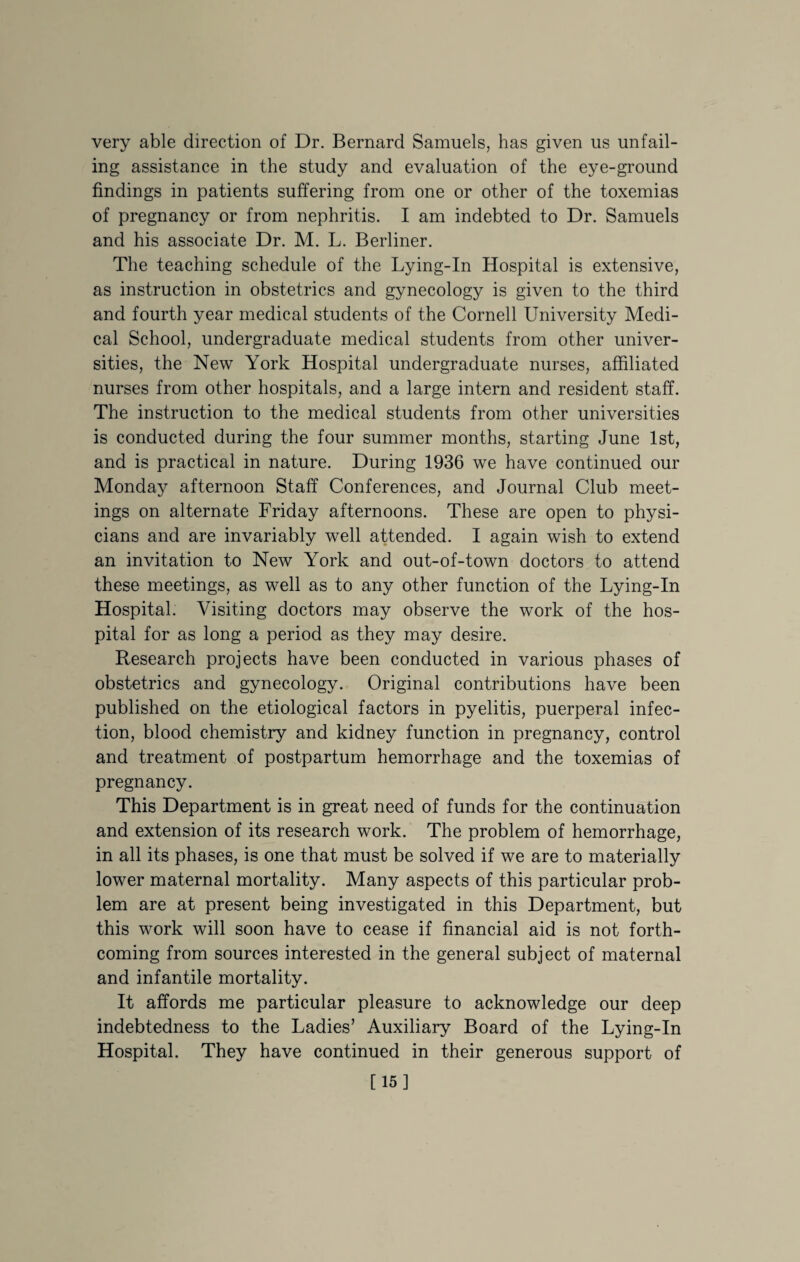 very able direction of Dr. Bernard Samuels, has given us unfail¬ ing assistance in the study and evaluation of the eye-ground findings in patients suffering from one or other of the toxemias of pregnancy or from nephritis. I am indebted to Dr. Samuels and his associate Dr. M. L. Berliner. The teaching schedule of the Lying-In Hospital is extensive, as instruction in obstetrics and gynecology is given to the third and fourth year medical students of the Cornell University Medi¬ cal School, undergraduate medical students from other univer¬ sities, the New York Hospital undergraduate nurses, affiliated nurses from other hospitals, and a large intern and resident staff. The instruction to the medical students from other universities is conducted during the four summer months, starting June 1st, and is practical in nature. During 1936 we have continued our Monday afternoon Staff Conferences, and Journal Club meet¬ ings on alternate Friday afternoons. These are open to physi¬ cians and are invariably well attended. I again wish to extend an invitation to New York and out-of-town doctors to attend these meetings, as well as to any other function of the Lying-In Hospital. Visiting doctors may observe the work of the hos¬ pital for as long a period as they may desire. Research projects have been conducted in various phases of obstetrics and gynecology. Original contributions have been published on the etiological factors in pyelitis, puerperal infec¬ tion, blood chemistry and kidney function in pregnancy, control and treatment of postpartum hemorrhage and the toxemias of pregnancy. This Department is in great need of funds for the continuation and extension of its research work. The problem of hemorrhage, in all its phases, is one that must be solved if we are to materially lower maternal mortality. Many aspects of this particular prob¬ lem are at present being investigated in this Department, but this work will soon have to cease if financial aid is not forth¬ coming from sources interested in the general subject of maternal and infantile mortality. It affords me particular pleasure to acknowledge our deep indebtedness to the Ladies’ Auxiliary Board of the Lying-In Hospital. They have continued in their generous support of [15]