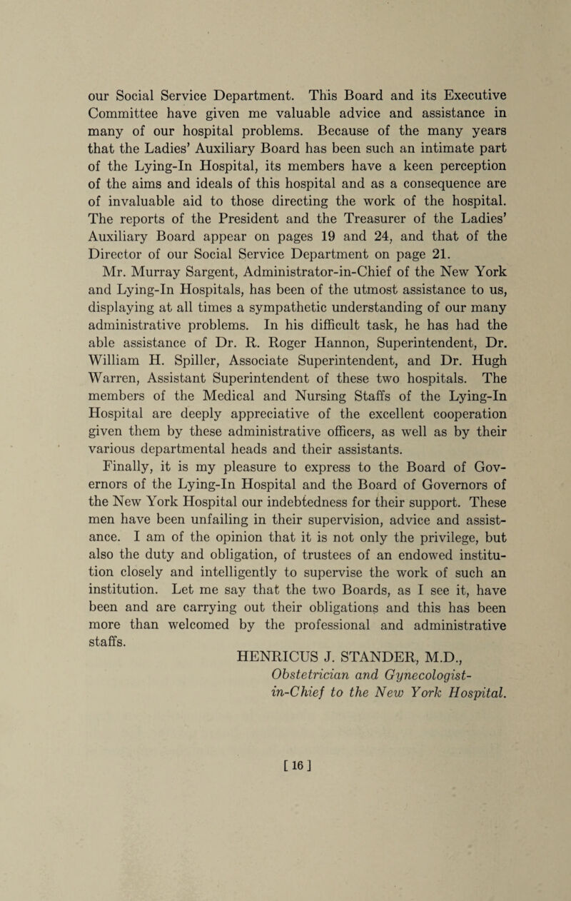 our Social Service Department. This Board and its Executive Committee have given me valuable advice and assistance in many of our hospital problems. Because of the many years that the Ladies’ Auxiliary Board has been such an intimate part of the Lying-In Hospital, its members have a keen perception of the aims and ideals of this hospital and as a consequence are of invaluable aid to those directing the work of the hospital. The reports of the President and the Treasurer of the Ladies’ Auxiliary Board appear on pages 19 and 24, and that of the Director of our Social Service Department on page 21. Mr. Murray Sargent, Administrator-in-Chief of the New York and Lying-In Hospitals, has been of the utmost assistance to us, displaying at all times a sympathetic understanding of our many administrative problems. In his difficult task, he has had the able assistance of Dr. R. Roger Hannon, Superintendent, Dr. William H. Spiller, Associate Superintendent, and Dr. Hugh Warren, Assistant Superintendent of these two hospitals. The members of the Medical and Nursing Staffs of the Lying-In Hospital are deeply appreciative of the excellent cooperation given them by these administrative officers, as well as by their various departmental heads and their assistants. Finally, it is my pleasure to express to the Board of Gov¬ ernors of the Lying-In Hospital and the Board of Governors of the New York Hospital our indebtedness for their support. These men have been unfailing in their supervision, advice and assist¬ ance. I am of the opinion that it is not only the privilege, but also the duty and obligation, of trustees of an endowed institu¬ tion closely and intelligently to supervise the work of such an institution. Let me say that the two Boards, as I see it, have been and are carrying out their obligations and this has been more than welcomed by the professional and administrative staffs HENRICUS J. STANDER, M.D., Obstetrician and Gynecologist- in-Chief to the New York Hospital. [16]