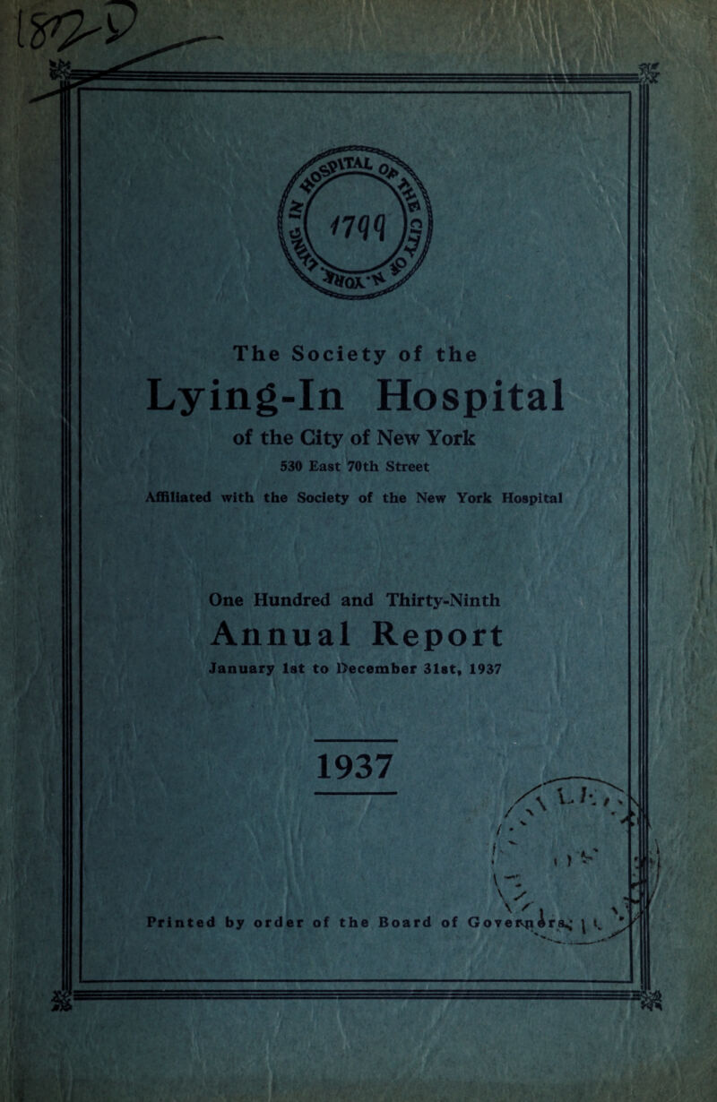 Lying-In Hospital of the City of New York 530 East 70 th Street Affiliated with the Society of the New York Hospital One Hundred and Thirty-Ninth Annual Report January 1st to December 31st, 1937 1937 f \ i > V X \ / Printed by order of the Board of Govern Ara,; j / M ' f /