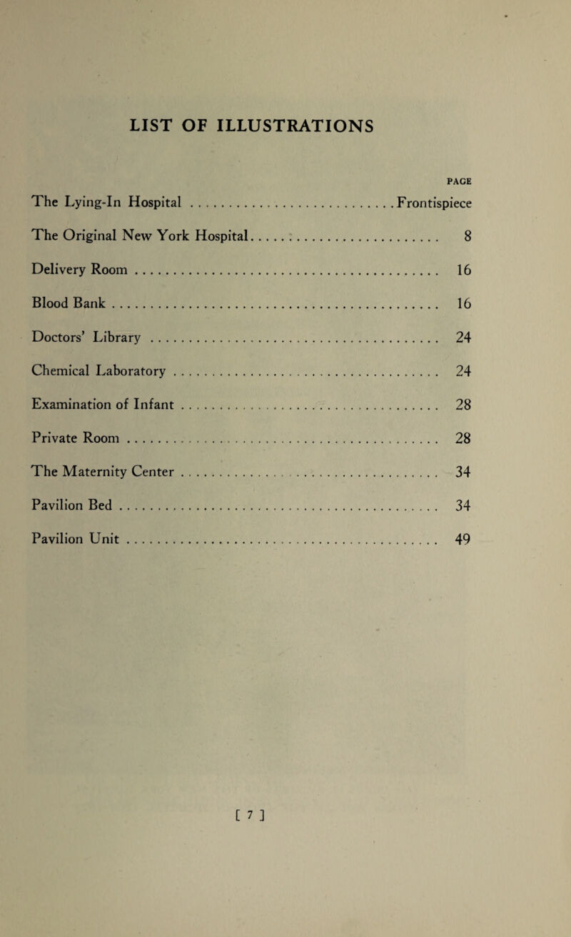 LIST OF ILLUSTRATIONS PAGE The Lying-In Hospital.Frontispiece The Original New York Hospital... 8 Delivery Room. 16 Blood Bank. 16 Doctors’ Library . 24 Chemical Laboratory. 24 Examination of Infant. 28 Private Room.. . . .. 28 The Maternity Center. 34 Pavilion Bed. 34 Pavilion Unit 49