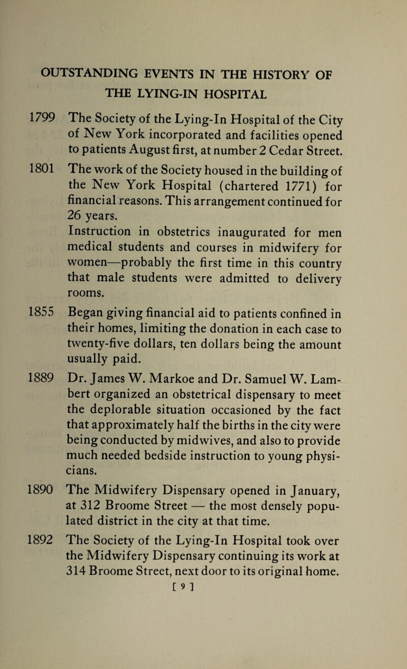 OUTSTANDING EVENTS IN THE HISTORY OF THE LYING-IN HOSPITAL 1799 The Society of the Lying-In Hospital of the City of New York incorporated and facilities opened to patients August first, at number 2 Cedar Street. 1801 The work of the Society housed in the building of the New York Hospital (chartered 1771) for financial reasons. This arrangement continued for 26 years. Instruction in obstetrics inaugurated for men medical students and courses in midwifery for women—probably the first time in this country that male students were admitted to delivery rooms. 1855 Began giving financial aid to patients confined in their homes, limiting the donation in each case to twenty-five dollars, ten dollars being the amount usually paid. 1889 Dr. James W. Markoe and Dr. Samuel W. Lam¬ bert organized an obstetrical dispensary to meet the deplorable situation occasioned by the fact that approximately half the births in the city were being conducted by midwives, and also to provide much needed bedside instruction to young physi¬ cians. The Midwifery Dispensary opened in January, at 312 Broome Street — the most densely popu¬ lated district in the city at that time. the Midwifery Dispensary continuing its work at 314 Broome Street, next door to its original home. [ 9 ] 1890