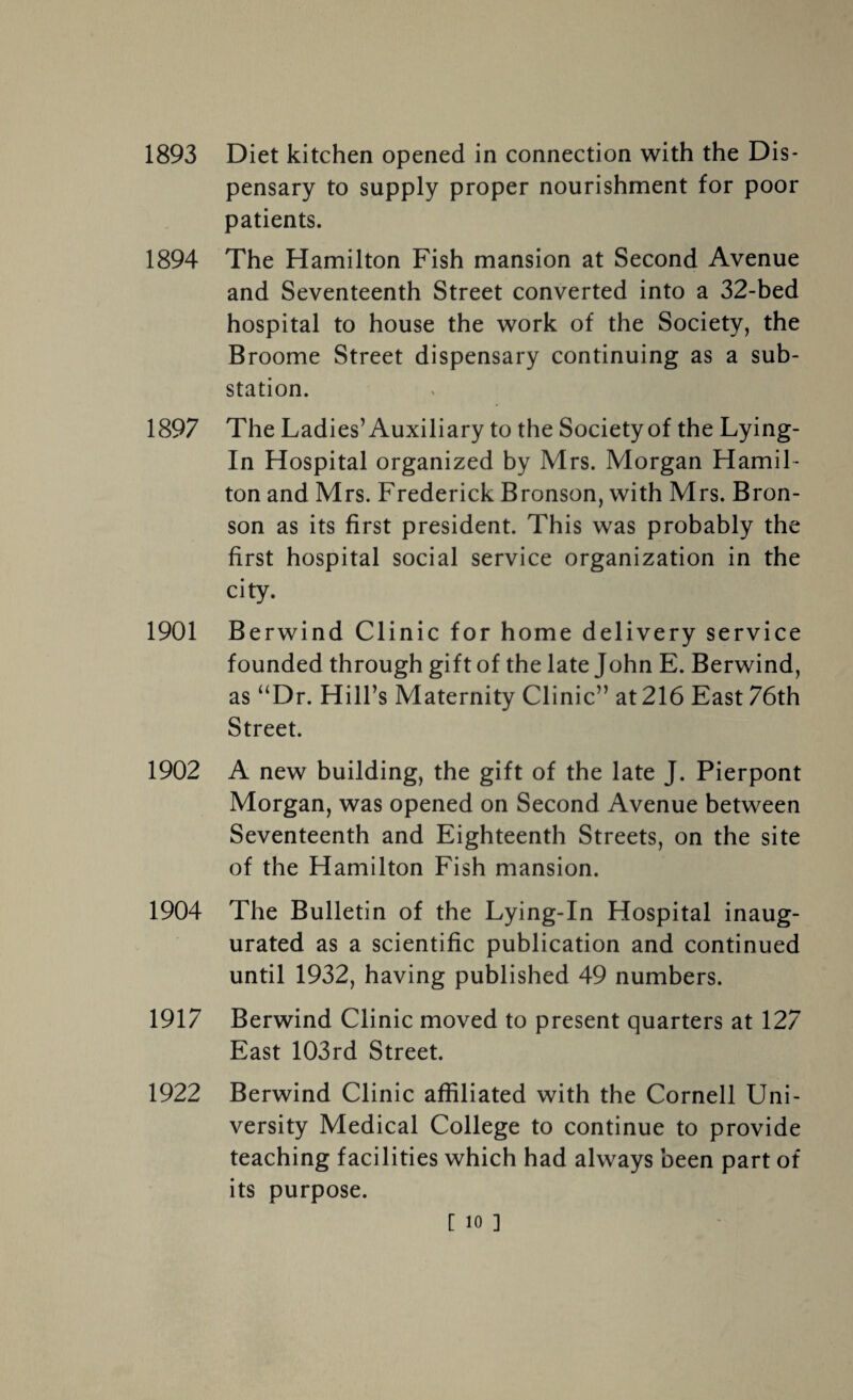 pensary to supply proper nourishment for poor patients. 1894 The Hamilton Fish mansion at Second Avenue and Seventeenth Street converted into a 32-bed hospital to house the work of the Society, the Broome Street dispensary continuing as a sub¬ station. 1897 The Ladies’Auxiliary to the Society of the Lying- In Hospital organized by Mrs. Morgan Hamil¬ ton and Mrs. Frederick Bronson, with Mrs. Bron¬ son as its first president. This was probably the first hospital social service organization in the city. 1901 Berwind Clinic for home delivery service founded through gift of the late John E. Berwind, as “Dr. Hill’s Maternity Clinic” at 216 East 76th Street. 1902 A new building, the gift of the late J. Pierpont Morgan, was opened on Second Avenue between Seventeenth and Eighteenth Streets, on the site of the Hamilton Fish mansion. 1904 The Bulletin of the Lying-In Hospital inaug¬ urated as a scientific publication and continued until 1932, having published 49 numbers. 1917 Berwind Clinic moved to present quarters at 127 East 103rd Street. 1922 Berwind Clinic affiliated with the Cornell Uni¬ versity Medical College to continue to provide teaching facilities which had always been part of its purpose.