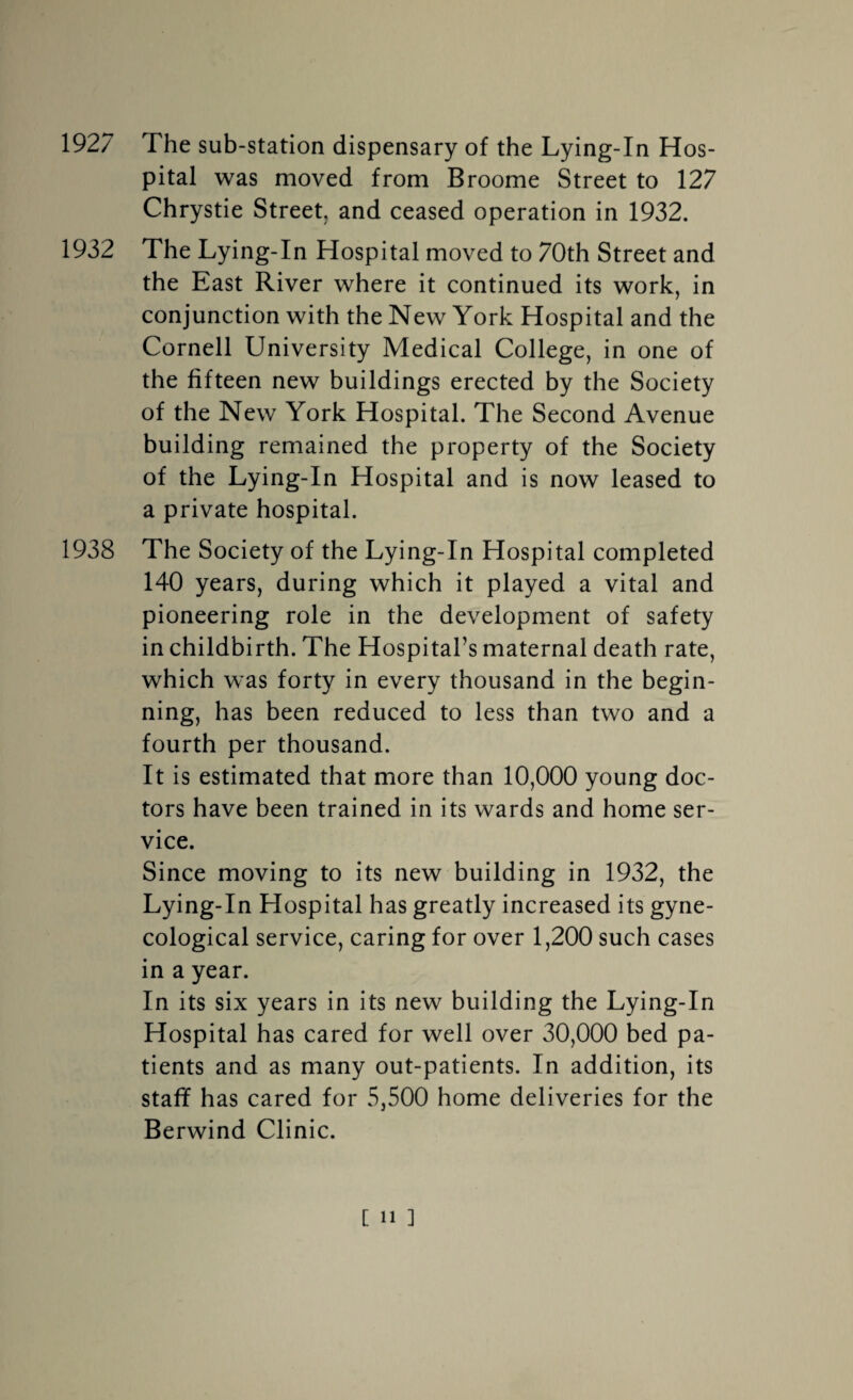 1927 The sub-station dispensary of the Lying-In Hos¬ pital was moved from Broome Street to 127 Chrystie Street, and ceased operation in 1932. 1932 The Lying-In Hospital moved to 70th Street and the East River where it continued its work, in conjunction with the New York Hospital and the Cornell University Medical College, in one of the fifteen new buildings erected by the Society of the New York Hospital. The Second Avenue building remained the property of the Society of the Lying-In Hospital and is now leased to a private hospital. 1938 The Society of the Lying-In Hospital completed 140 years, during which it played a vital and pioneering role in the development of safety in childbirth. The Hospital’s maternal death rate, which was forty in every thousand in the begin¬ ning, has been reduced to less than two and a fourth per thousand. It is estimated that more than 10,000 young doc¬ tors have been trained in its wards and home ser¬ vice. Since moving to its new building in 1932, the Lying-In Hospital has greatly increased its gyne¬ cological service, caring for over 1,200 such cases in a year. In its six years in its new building the Lying-In Hospital has cared for well over 30,000 bed pa¬ tients and as many out-patients. In addition, its staff has cared for 5,500 home deliveries for the Berwind Clinic.