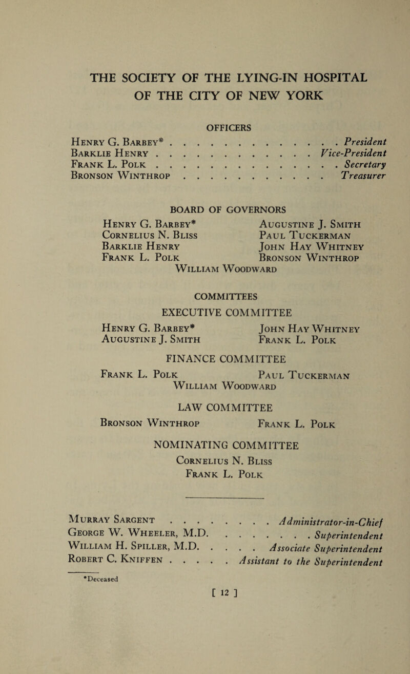 OF THE CITY OF NEW YORK OFFICERS Henry G. Barbey*. Barklie Henry. Frank L. Polk. Bronson Winthrop. . President Vice-President . Secretary Treasurer BOARD OF GOVERNORS Henry G. Barbey* Augustine J. Smith Cornelius N. Bliss Paul Tuckerman Barklie Henry John Hay Whitney Frank L. Polk Bronson Winthrop William Woodward COMMITTEES EXECUTIVE COMMITTEE Henry G. Barbey* John Hay Whitney Augustine J. Smith Frank L. Polk FINANCE COMMITTEE Frank L. Polk Paul Tuckerman William Woodward LAW COMMITTEE Bronson Winthrop Frank L. Polk NOMINATING COMMITTEE Cornelius N. Bliss Frank L. Polk Murray Sargent.Administrator-in-Chief George W. Wheeler, M.D..Superintendent William H. Spiller, M.D.Associate Superintendent Robert C. Inniffen.Assistant to the Superintendent •Deceased