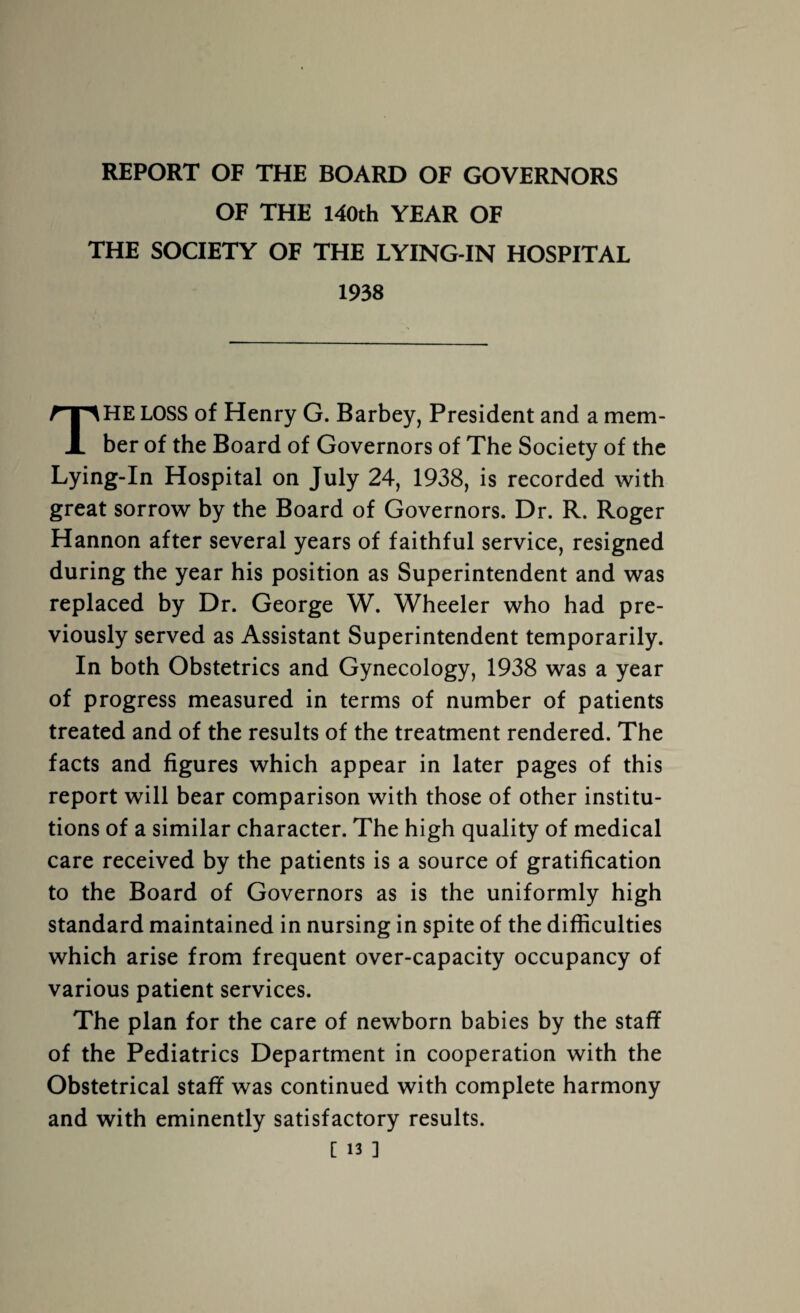 REPORT OF THE BOARD OF GOVERNORS OF THE 140th YEAR OF THE SOCIETY OF THE LYING-IN HOSPITAL 1938 THE LOSS of Henry G. Barbey, President and a mem¬ ber of the Board of Governors of The Society of the Lying-In Hospital on July 24, 1938, is recorded with great sorrow by the Board of Governors. Dr. R. Roger Hannon after several years of faithful service, resigned during the year his position as Superintendent and was replaced by Dr. George W. Wheeler who had pre¬ viously served as Assistant Superintendent temporarily. In both Obstetrics and Gynecology, 1938 was a year of progress measured in terms of number of patients treated and of the results of the treatment rendered. The facts and figures which appear in later pages of this report will bear comparison with those of other institu¬ tions of a similar character. The high quality of medical care received by the patients is a source of gratification to the Board of Governors as is the uniformly high standard maintained in nursing in spite of the difficulties which arise from frequent over-capacity occupancy of various patient services. The plan for the care of newborn babies by the staff of the Pediatrics Department in cooperation with the Obstetrical staff was continued with complete harmony and with eminently satisfactory results.