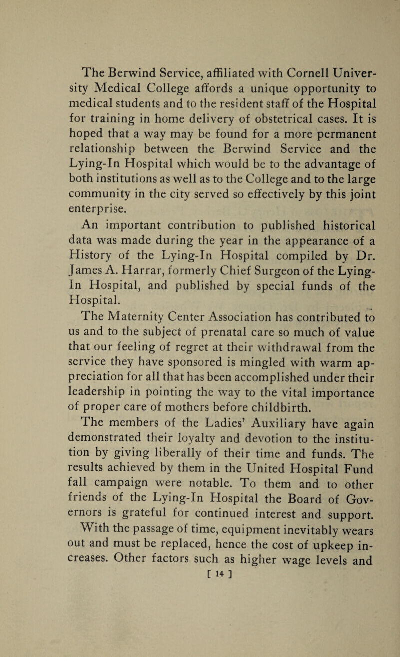 The Berwind Service, affiliated with Cornell Univer¬ sity Medical College affords a unique opportunity to medical students and to the resident staff of the Hospital for training in home delivery of obstetrical cases. It is hoped that a way may be found for a more permanent relationship between the Berwind Service and the Lying-In Hospital which would be to the advantage of both institutions as well as to the College and to the large community in the city served so effectively by this joint enterprise. An important contribution to published historical data was made during the year in the appearance of a History of the Lying-In Hospital compiled by Dr. James A. Harrar, formerly Chief Surgeon of the Lying- In Hospital, and published by special funds of the Hospital. The Maternity Center Association has contributed to us and to the subject of prenatal care so much of value that our feeling of regret at their withdrawal from the service they have sponsored is mingled with warm ap¬ preciation for all that has been accomplished under their leadership in pointing the way to the vital importance of proper care of mothers before childbirth. The members of the Ladies’ Auxiliary have again demonstrated their loyalty and devotion to the institu¬ tion by giving liberally of their time and funds. The results achieved by them in the United Hospital Fund fall campaign were notable. To them and to other friends of the Lying-In Hospital the Board of Gov¬ ernors is grateful for continued interest and support. With the passage of time, equipment inevitably wears out and must be replaced, hence the cost of upkeep in¬ creases. Other factors such as higher wage levels and