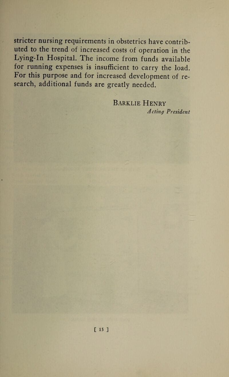 stricter nursing requirements in obstetrics have contrib¬ uted to the trend of increased costs of operation in the Lying-In Hospital. The income from funds available for running expenses is insufficient to carry the load. For this purpose and for increased development of re¬ search, additional funds are greatly needed. Barklie Henry Acting President
