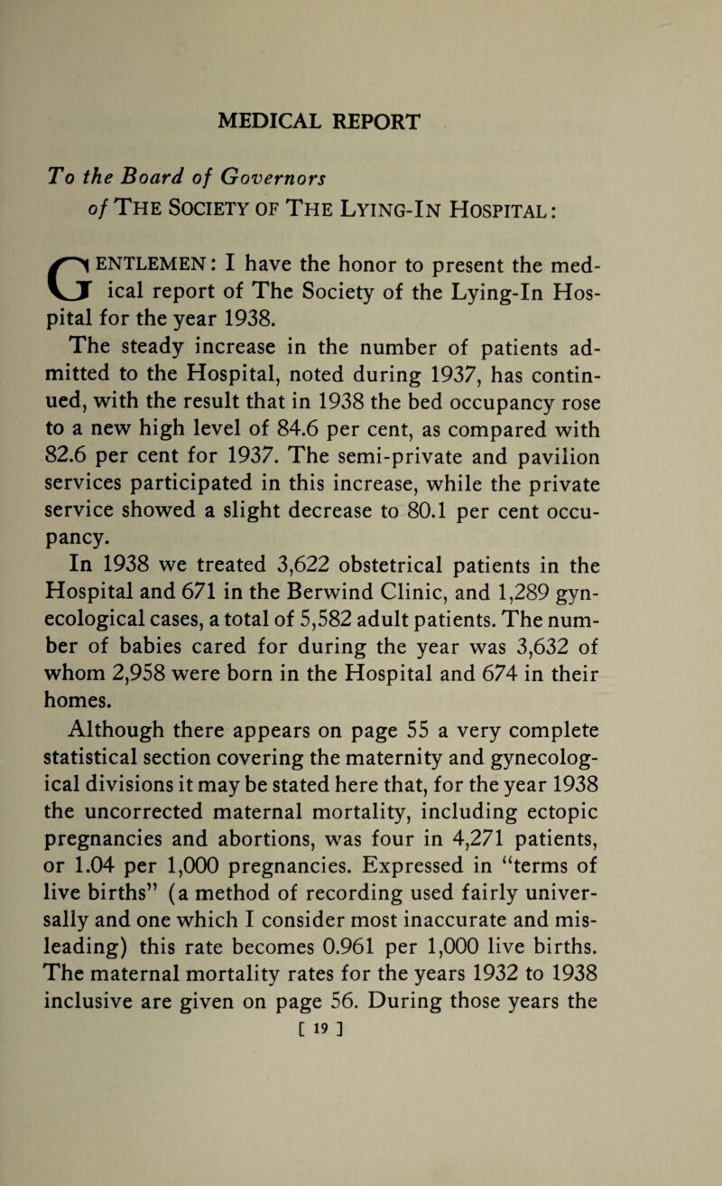 MEDICAL REPORT To the Board of Governors of The Society of The Lying-In Hospital: GENTLEMEN: I have the honor to present the med¬ ical report of The Society of the Lying-In Hos¬ pital for the year 1938. The steady increase in the number of patients ad¬ mitted to the Hospital, noted during 1937, has contin¬ ued, with the result that in 1938 the bed occupancy rose to a new high level of 84.6 per cent, as compared with 82.6 per cent for 1937. The semi-private and pavilion services participated in this increase, while the private service showed a slight decrease to 80.1 per cent occu¬ pancy. In 1938 we treated 3,622 obstetrical patients in the Hospital and 671 in the Berwind Clinic, and 1,289 gyn¬ ecological cases, a total of 5,582 adult patients. The num¬ ber of babies cared for during the year was 3,632 of whom 2,958 were born in the Hospital and 674 in their homes. Although there appears on page 55 a very complete statistical section covering the maternity and gynecolog¬ ical divisions it may be stated here that, for the year 1938 the uncorrected maternal mortality, including ectopic pregnancies and abortions, was four in 4,271 patients, or 1.04 per 1,000 pregnancies. Expressed in “terms of live births” (a method of recording used fairly univer¬ sally and one which I consider most inaccurate and mis¬ leading) this rate becomes 0.961 per 1,000 live births. The maternal mortality rates for the years 1932 to 1938 inclusive are given on page 56. During those years the