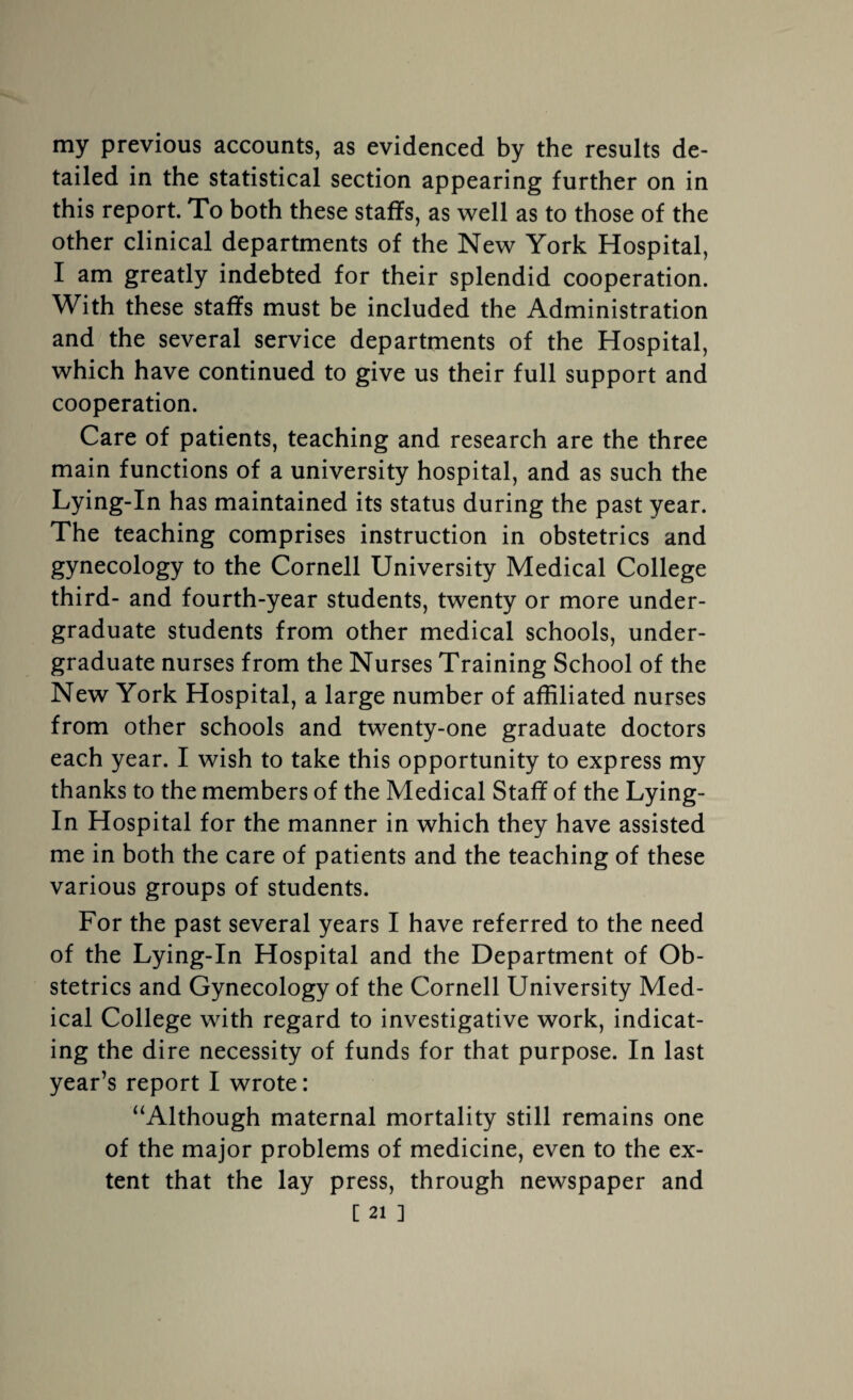 my previous accounts, as evidenced by the results de¬ tailed in the statistical section appearing further on in this report. To both these staffs, as well as to those of the other clinical departments of the New York Hospital, I am greatly indebted for their splendid cooperation. With these staffs must be included the Administration and the several service departments of the Hospital, which have continued to give us their full support and cooperation. Care of patients, teaching and research are the three main functions of a university hospital, and as such the Lying-In has maintained its status during the past year. The teaching comprises instruction in obstetrics and gynecology to the Cornell University Medical College third- and fourth-year students, twenty or more under¬ graduate students from other medical schools, under¬ graduate nurses from the Nurses Training School of the New York Hospital, a large number of affiliated nurses from other schools and twenty-one graduate doctors each year. I wish to take this opportunity to express my thanks to the members of the Medical Staff of the Lying- In Hospital for the manner in which they have assisted me in both the care of patients and the teaching of these various groups of students. For the past several years I have referred to the need of the Lying-In Hospital and the Department of Ob¬ stetrics and Gynecology of the Cornell University Med¬ ical College with regard to investigative work, indicat¬ ing the dire necessity of funds for that purpose. In last year’s report I wrote: “Although maternal mortality still remains one of the major problems of medicine, even to the ex¬ tent that the lay press, through newspaper and