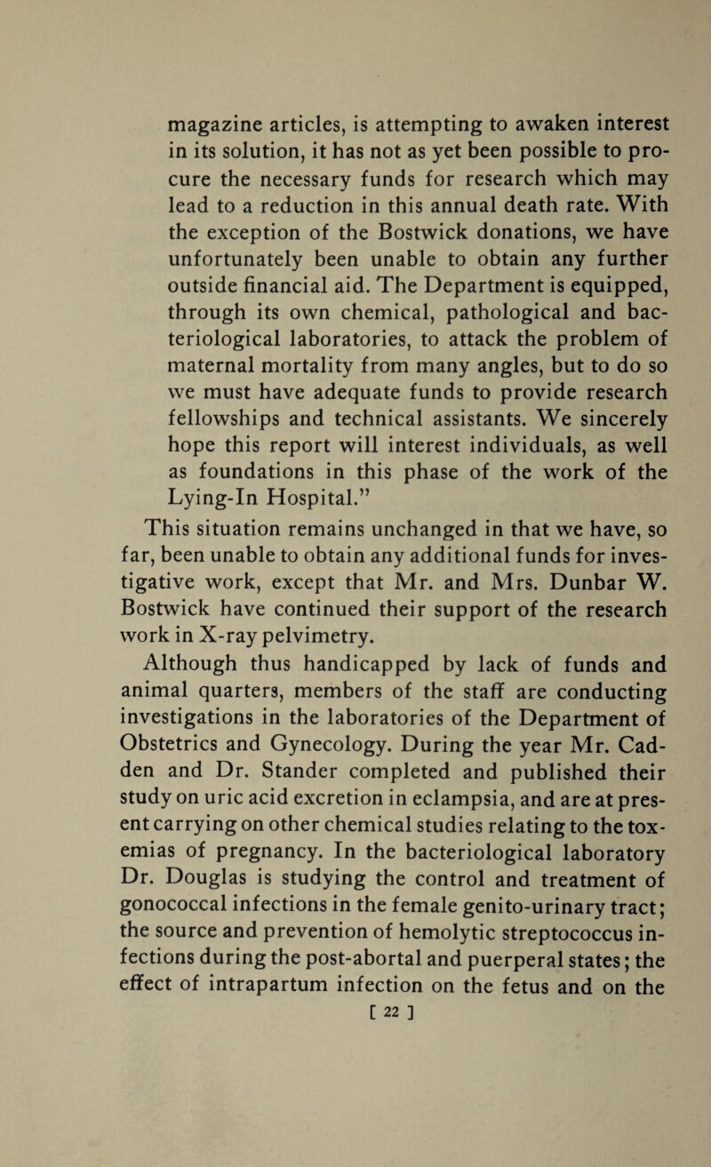 magazine articles, is attempting to awaken interest in its solution, it has not as yet been possible to pro¬ cure the necessary funds for research which may lead to a reduction in this annual death rate. With the exception of the Bostwick donations, we have unfortunately been unable to obtain any further outside financial aid. The Department is equipped, through its own chemical, pathological and bac¬ teriological laboratories, to attack the problem of maternal mortality from many angles, but to do so we must have adequate funds to provide research fellowships and technical assistants. We sincerely hope this report will interest individuals, as well as foundations in this phase of the work of the Lying-In Hospital.” This situation remains unchanged in that we have, so far, been unable to obtain any additional funds for inves¬ tigative work, except that Mr. and Mrs. Dunbar W. Bostwick have continued their support of the research work in X-ray pelvimetry. Although thus handicapped by lack of funds and animal quarters, members of the staff are conducting investigations in the laboratories of the Department of Obstetrics and Gynecology. During the year Mr. Cad- den and Dr. Stander completed and published their study on uric acid excretion in eclampsia, and are at pres¬ ent carrying on other chemical studies relating to the tox¬ emias of pregnancy. In the bacteriological laboratory Dr. Douglas is studying the control and treatment of gonococcal infections in the female genito-urinary tract; the source and prevention of hemolytic streptococcus in¬ fections during the post-abortal and puerperal states; the effect of intrapartum infection on the fetus and on the