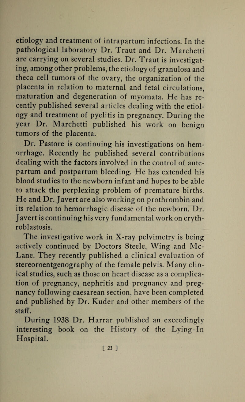 etiology and treatment of intrapartum infections. In the pathological laboratory Dr. Traut and Dr. Marchetti are carrying on several studies. Dr. Traut is investigat¬ ing, among other problems, the etiology of granulosa and theca cell tumors of the ovary, the organization of the placenta in relation to maternal and fetal circulations, maturation and degeneration of myomata. He has re¬ cently published several articles dealing with the etiol¬ ogy and treatment of pyelitis in pregnancy. During the year Dr. Marchetti published his work on benign tumors of the placenta. Dr. Pastore is continuing his investigations on hem¬ orrhage. Recently he published several contributions dealing with the factors involved in the control of ante¬ partum and postpartum bleeding. He has extended his blood studies to the newborn infant and hopes to be able to attack the perplexing problem of premature births. He and Dr. Javert are also working on prothrombin and its relation to hemorrhagic disease of the newborn. Dr. Javert is continuing his very fundamental work on eryth¬ roblastosis. The investigative work in X-ray pelvimetry is being actively continued by Doctors Steele, Wing and Mc- Lane. They recently published a clinical evaluation of stereoroentgenography of the female pelvis. Many clin¬ ical studies, such as those on heart disease as a complica¬ tion of pregnancy, nephritis and pregnancy and preg¬ nancy following caesarean section, have been completed and published by Dr. Kuder and other members of the staff. During 1938 Dr. Harrar published an exceedingly interesting book on the History of the Lying-In Hospital.