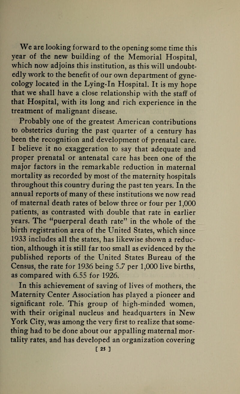 We are looking forward to the opening some time this year of the new building of the Memorial Hospital, which now adjoins this institution, as this will undoubt¬ edly work to the benefit of our own department of gyne¬ cology located in the Lying-In Hospital. It is my hope that we shall have a close relationship with the staff of that Hospital, with its long and rich experience in the treatment of malignant disease. Probably one of the greatest American contributions to obstetrics during the past quarter of a century has been the recognition and development of prenatal care. I believe it no exaggeration to say that adequate and proper prenatal or antenatal care has been one of the major factors in the remarkable reduction in maternal mortality as recorded by most of the maternity hospitals throughout this country during the past ten years. In the annual reports of many of these institutions we now read of maternal death rates of below three or four per 1,000 patients, as contrasted with double that rate in earlier years. The “puerperal death rate” in the whole of the birth registration area of the United States, which since 1933 includes all the states, has likewise shown a reduc¬ tion, although it is still far too small as evidenced by the published reports of the United States Bureau of the Census, the rate for 1936 being 5.7 per 1,000 live births, as compared with 6.55 for 1926. In this achievement of saving of lives of mothers, the Maternity Center Association has played a pioneer and significant role. This group of high-minded women, with their original nucleus and headquarters in New York City, was among the very first to realize that some¬ thing had to be done about our appalling maternal mor¬ tality rates, and has developed an organization covering