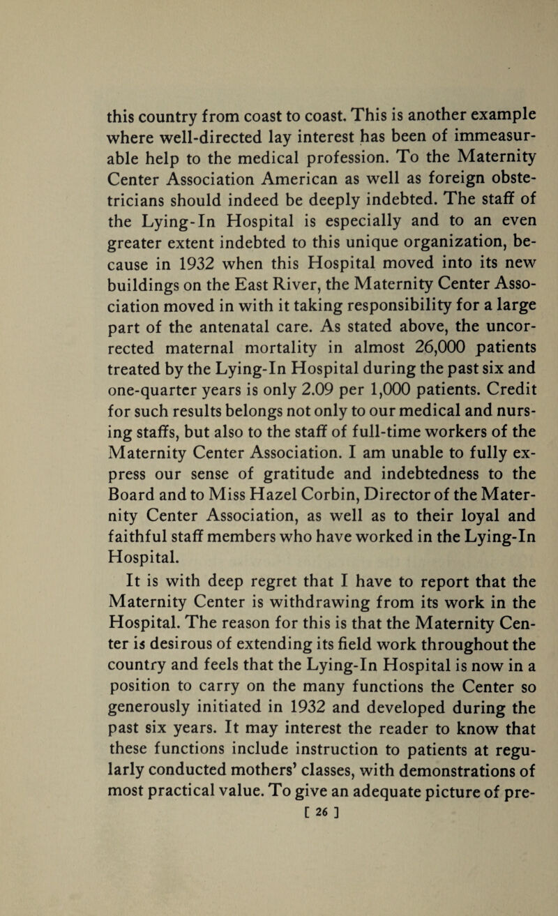 this country from coast to coast. This is another example where well-directed lay interest has been of immeasur¬ able help to the medical profession. To the Maternity Center Association American as well as foreign obste¬ tricians should indeed be deeply indebted. The staff of the Lying-In Hospital is especially and to an even greater extent indebted to this unique organization, be¬ cause in 1932 when this Hospital moved into its new buildings on the East River, the Maternity Center Asso¬ ciation moved in with it taking responsibility for a large part of the antenatal care. As stated above, the uncor¬ rected maternal mortality in almost 26,000 patients treated by the Lying-In Hospital during the past six and one-quarter years is only 2.09 per 1,000 patients. Credit for such results belongs not only to our medical and nurs¬ ing staffs, but also to the staff of full-time workers of the Maternity Center Association. I am unable to fully ex¬ press our sense of gratitude and indebtedness to the Board and to Miss Hazel Corbin, Director of the Mater¬ nity Center Association, as well as to their loyal and faithful staff members who have worked in the Lying-In Hospital. It is with deep regret that I have to report that the Maternity Center is withdrawing from its work in the Hospital. The reason for this is that the Maternity Cen¬ ter is desirous of extending its field work throughout the country and feels that the Lying-In Hospital is now in a position to carry on the many functions the Center so generously initiated in 1932 and developed during the past six years. It may interest the reader to know that these functions include instruction to patients at regu¬ larly conducted mothers’ classes, with demonstrations of most practical value. To give an adequate picture of pre-