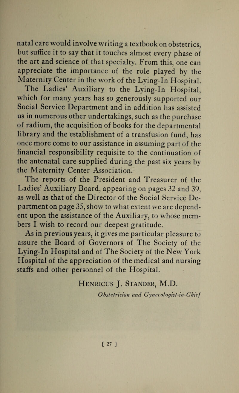 natal care would involve writing a textbook on obstetrics, but suffice it to say that it touches almost every phase of the art and science of that specialty. From this, one can appreciate the importance of the role played by the Maternity Center in the work of the Lying-In Hospital. The Ladies’ Auxiliary to the Lying-In Hospital, which for many years has so generously supported our Social Service Department and in addition has assisted us in numerous other undertakings, such as the purchase of radium, the acquisition of books for the departmental library and the establishment of a transfusion fund, has once more come to our assistance in assuming part of the financial responsibility requisite to the continuation of the antenatal care supplied during the past six years by the Maternity Center Association. The reports of the President and Treasurer of the Ladies’ Auxiliary Board, appearing on pages 32 and 39, as well as that of the Director of the Social Service De¬ partment on page 35, show to what extent we are depend¬ ent upon the assistance of the Auxiliary, to whose mem¬ bers I wish to record our deepest gratitude. As in previous years, it gives me particular pleasure to assure the Board of Governors of The Society of the Lying-In Hospital and of The Society of the New York Hospital of the appreciation of the medical and nursing staffs and other personnel of the Hospital. Henricus J. Stander, M.D. Obstetrician and Gynecologist-in-Chief
