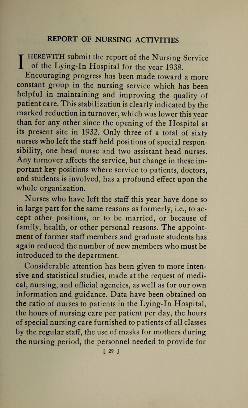 REPORT OF NURSING ACTIVITIES I HEREWITH submit the report of the Nursing Service of the Lying-In Hospital for the year 1938. Encouraging progress has been made toward a more constant group in the nursing service which has been helpful in maintaining and improving the quality of patient care. This stabilization is clearly indicated by the marked reduction in turnover, which was lower this year than for any other since the opening of the Hospital at its present site in 1932. Only three of a total of sixty nurses who left the staff held positions of special respon¬ sibility, one head nurse and two assistant head nurses. Any turnover affects the service, but change in these im¬ portant key positions where service to patients, doctors, and students is involved, has a profound effect upon the whole organization. Nurses who have left the staff this year have done so in large part for the same reasons as formerly, i.e., to ac¬ cept other positions, or to be married, or because of family, health, or other personal reasons. The appoint¬ ment of former staff members and graduate students has again reduced the number of new members who must be introduced to the department. Considerable attention has been given to more inten¬ sive and statistical studies, made at the request of medi¬ cal, nursing, and official agencies, as well as for our own information and guidance. Data have been obtained on the ratio of nurses to patients in the Lying-In Hospital, the hours of nursing care per patient per day, the hours of special nursing care furnished to patients of all classes by the regular staff, the use of masks for mothers during the nursing period, the personnel needed to provide for