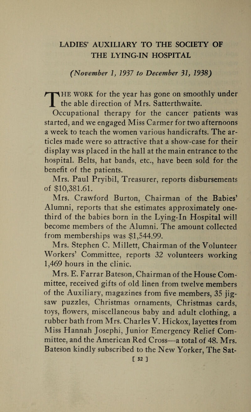 LADIES' AUXILIARY TO THE SOCIETY OF THE LYING-IN HOSPITAL (November 1, 1937 to December 31, 1938) THE WORK for the year has gone on smoothly under the able direction of Mrs. Satterthwaite. Occupational therapy for the cancer patients was started, and we engaged Miss Carmer for two afternoons a week to teach the women various handicrafts. The ar¬ ticles made were so attractive that a show-case for their display was placed in the hall at the main entrance to the hospital. Belts, hat bands, etc., have been sold for the benefit of the patients. Mrs. Paul Pryibil, Treasurer, reports disbursements of $10,381.61. Mrs. Crawford Burton, Chairman of the Babies’ Alumni, reports that she estimates approximately one- third of the babies born in the Lying-In Hospital will become members of the Alumni. The amount collected from memberships was $1,544.99. Mrs. Stephen C. Millett, Chairman of the Volunteer Workers’ Committee, reports 32 volunteers working 1,469 hours in the clinic. Mrs. E. Farrar Bateson, Chairman of the House Com¬ mittee, received gifts of old linen from twelve members of the Auxiliary, magazines from five members, 35 jig¬ saw puzzles, Christmas ornaments, Christmas cards, toys, flowers, miscellaneous baby and adult clothing, a rubber bath from Mrs. Charles V. Hickox, layettes from Miss Hannah Josephi, Junior Emergency Relief Com¬ mittee, and the American Red Cross—a total of 48. Mrs. Bateson kindly subscribed to the New Yorker, The Sat-