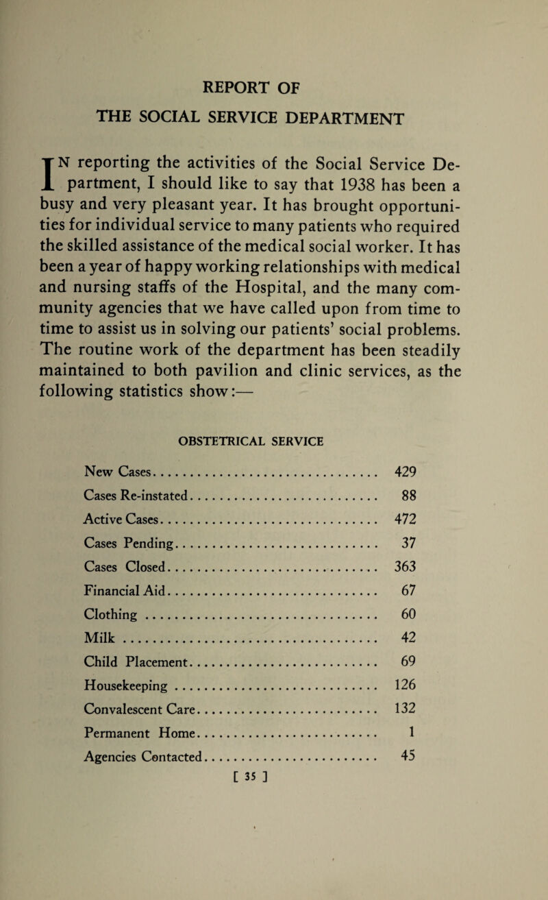 REPORT OF THE SOCIAL SERVICE DEPARTMENT IN reporting the activities of the Social Service De¬ partment, I should like to say that 1938 has been a busy and very pleasant year. It has brought opportuni¬ ties for individual service to many patients who required the skilled assistance of the medical social worker. It has been a year of happy working relationships with medical and nursing staffs of the Hospital, and the many com¬ munity agencies that we have called upon from time to time to assist us in solving our patients’ social problems. The routine work of the department has been steadily maintained to both pavilion and clinic services, as the following statistics show:— OBSTETRICAL SERVICE New Cases. 429 Cases Re-instated. 88 Active Cases. 472 Cases Pending. 37 Cases Closed. 363 Financial Aid. 67 Clothing. 60 Milk. 42 Child Placement. 69 Housekeeping. 126 Convalescent Care. 132 Permanent Home. 1 Agencies Contacted. 45