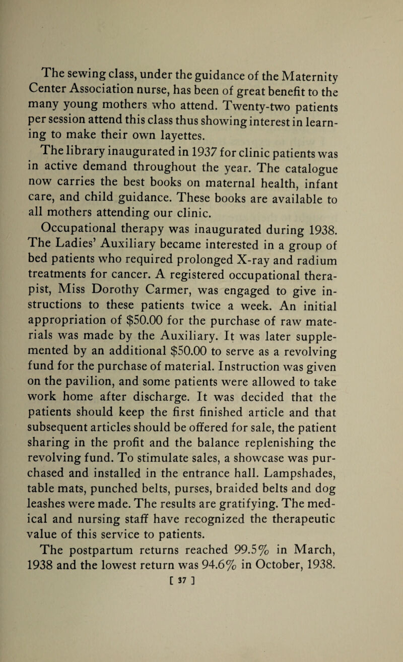 The sewing class, under the guidance of the Maternity Center Association nurse, has been of great benefit to the many young mothers who attend. Twenty-two patients per session attend this class thus showing interest in learn¬ ing to make their own layettes. The library inaugurated in 1937 for clinic patients was in active demand throughout the year. The catalogue now carries the best books on maternal health, infant care, and child guidance. These books are available to all mothers attending our clinic. Occupational therapy was inaugurated during 1938. The Ladies’ Auxiliary became interested in a group of bed patients who required prolonged X-ray and radium treatments for cancer. A registered occupational thera¬ pist, Miss Dorothy Carmer, was engaged to give in¬ structions to these patients twice a week. An initial appropriation of $50.00 for the purchase of raw mate¬ rials was made by the Auxiliary. It was later supple¬ mented by an additional $50.00 to serve as a revolving fund for the purchase of material. Instruction was given on the pavilion, and some patients were allowed to take work home after discharge. It was decided that the patients should keep the first finished article and that subsequent articles should be offered for sale, the patient sharing in the profit and the balance replenishing the revolving fund. To stimulate sales, a showcase was pur¬ chased and installed in the entrance hall. Lampshades, table mats, punched belts, purses, braided belts and dog leashes were made. The results are gratifying. The med¬ ical and nursing staff have recognized the therapeutic value of this service to patients. The postpartum returns reached 99.5% in March, 1938 and the lowest return was 94.6% in October, 1938.