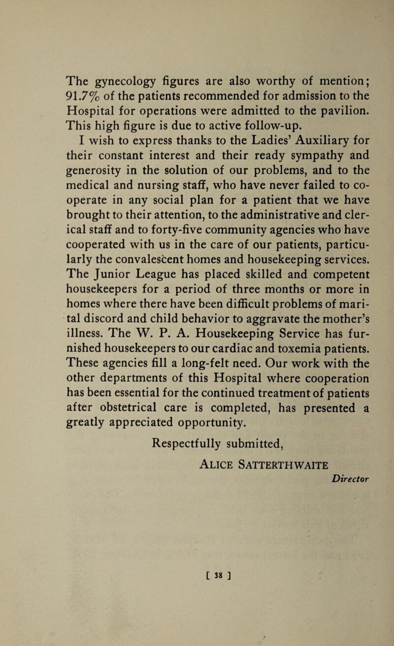 The gynecology figures are also worthy of mention; 91.7% of the patients recommended for admission to the Hospital for operations were admitted to the pavilion. This high figure is due to active follow-up. I wish to express thanks to the Ladies’ Auxiliary for their constant interest and their ready sympathy and generosity in the solution of our problems, and to the medical and nursing staff, who have never failed to co¬ operate in any social plan for a patient that we have brought to their attention, to the administrative and cler¬ ical staff and to forty-five community agencies who have cooperated with us in the care of our patients, particu¬ larly the convalescent homes and housekeeping services. The Junior League has placed skilled and competent housekeepers for a period of three months or more in homes where there have been difficult problems of mari¬ tal discord and child behavior to aggravate the mother’s illness. The W. P. A. Housekeeping Service has fur¬ nished housekeepers to our cardiac and toxemia patients. These agencies fill a long-felt need. Our work with the other departments of this Hospital where cooperation has been essential for the continued treatment of patients after obstetrical care is completed, has presented a greatly appreciated opportunity. Respectfully submitted, Alice Satterthwaite Director
