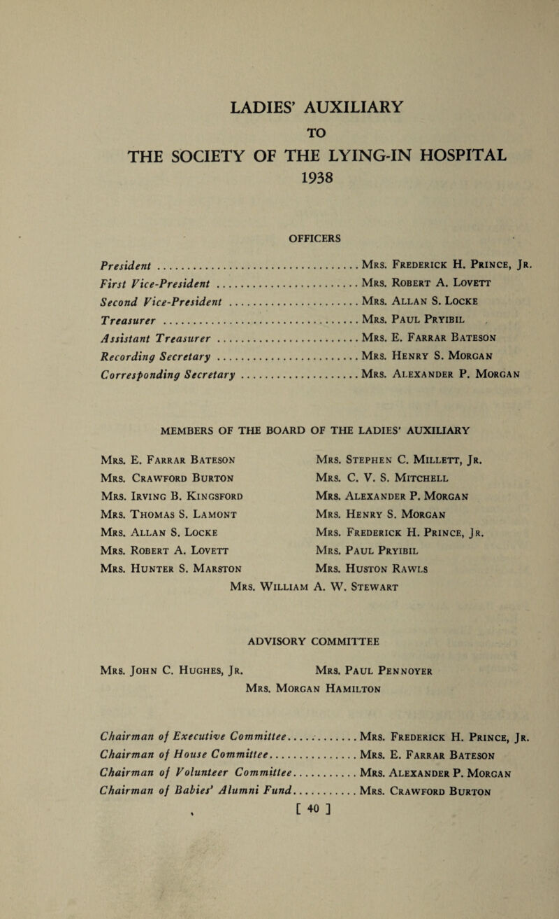 TO THE SOCIETY OF THE LYING-IN HOSPITAL 1938 OFFICERS President. First Vice-President Second Vice-President . Treasurer . Assistant Treasurer .. . Recording Secretary Corresponding Secretary Mrs. Frederick H. Prince, Jr. Mrs. Robert A. Lovett Mrs. Allan S. Locke Mrs. Paul Pryibil Mrs. E. Farrar Bateson Mrs. Henry S. Morgan Mrs. Alexander P. Morgan MEMBERS OF THE BOARD OF THE LADIES’ AUXILIARY Mrs. E. Farrar Bateson Mrs. Crawford Burton Mrs. Irving B. Kingsford Mrs. Thomas S. Lamont Mrs. Allan S. Locke Mrs. Robert A. Lovett Mrs. Hunter S. Marston Mrs. Stephen C. Millett, Jr. Mrs. C. V. S. Mitchell Mrs. Alexander P. Morgan Mrs. Henry S. Morgan Mrs. Frederick H. Prince, Jr. Mrs. Paul Pryibil Mrs. Huston Rawls Mrs. William A. W. Stewart ADVISORY COMMITTEE Mrs. John C. Hughes, Jr. Mrs. Paul Pennoyer Mrs. Morgan Hamilton Chairman of Executive Committee..Mrs. Frederick H. Prince, Jr. Chairman of House Committee.Mrs. E. Farrar Bateson Chairman of Volunteer Committee.Mrs. Alexander P. Morgan Chairman of Babies’ Alumni Fund.Mrs. Crawford Burton