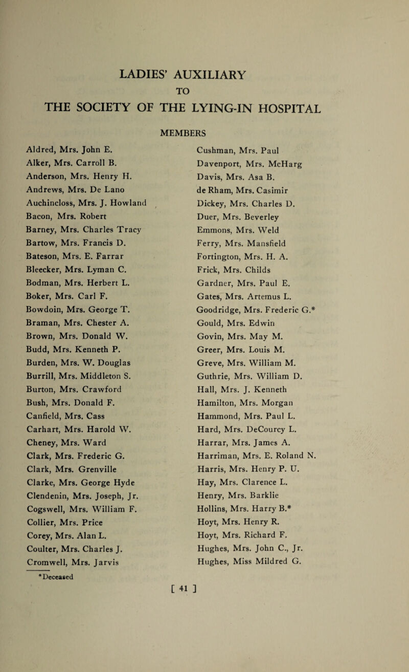 TO THE SOCIETY OF THE LYING-IN HOSPITAL MEMBERS Aldred, Mrs. John E. Cushman, Mrs. Paul Alker, Mrs. Carroll B. Davenport, Mrs. McHarg Anderson, Mrs. Henry H. Davis, Mrs. Asa B. Andrews, Mrs. De Lano de Rham, Mrs. Casimir Auchincloss, Mrs. J. Howland Dickey, Mrs. Charles D. Bacon, Mrs. Robert Duer, Mrs. Beverley Barney, Mrs. Charles Tracy Emmons, Mrs. Weld Bartow, Mrs. Francis D. Ferry, Mrs. Mansfield Bateson, Mrs. E. Farrar Fortington, Mrs. H. A. Bleecker, Mrs. Lyman C. Frick, Mrs. Childs Bodman, Mrs. Herbert L. Gardner, Mrs. Paul E. Boker, Mrs. Carl F. Gates, Mrs. Artemus L. Bowdoin, Mrs. George T. Goodridge, Mrs. Frederic G.* Braman, Mrs. Chester A. Gould, Mrs. Edwin Brown, Mrs. Donald W. Govin, Mrs. May M. Budd, Mrs. Kenneth P. Greer, Mrs. Louis M. Burden, Mrs. W. Douglas Greve, Mrs. William M. Burrill, Mrs. Middleton S. Guthrie, Mrs. William D. Burton, Mrs. Crawford Hall, Mrs. J. Kenneth Bush, Mrs. Donald F. Hamilton, Mrs. Morgan Canfield, Mrs. Cass Hammond, Mrs. Paul L. Carhart, Mrs. Harold W. Hard, Mrs. DeCourcy L. Cheney, Mrs. Ward Harrar, Mrs. James A. Clark, Mrs. Frederic G. Harriman, Mrs. E. Roland N. Clark, Mrs. Grenville Harris, Mrs. Henry P. U. Clarke, Mrs. George Hyde Hay, Mrs. Clarence L. Clendenin, Mrs. Joseph, Jr. Henry, Mrs. Barklie Cogswell, Mrs. William F. Hollins, Mrs. Harry B.* Collier, Mrs. Price Hoyt, Mrs. Henry R. Corey, Mrs. Alan L. Hoyt, Mrs. Richard F. Coulter, Mrs. Charles J. Hughes, Mrs. John C., Jr. Cromwell, Mrs. Jarvis Hughes, Miss Mildred G. * Deceased