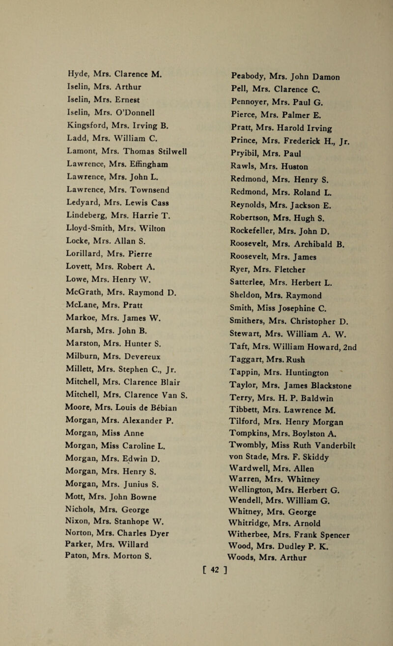 Hyde, Mrs. Clarence M. Iselin, Mrs. Arthur Iselin, Mrs. Ernest Iselin, Mrs. O’Donnell Kingsford, Mrs. Irving B. Ladd, Mrs. William C. Lamont, Mrs. Thomas Stilwell Lawrence, Mrs. Effingham Lawrence, Mrs. John L. Lawrence, Mrs. Townsend Ledyard, Mrs. Lewis Cass Lindeberg, Mrs. Harrie T. Lloyd-Smith, Mrs. Wilton Locke, Mrs. Allan S. Lorillard, Mrs. Pierre Lovett, Mrs. Robert A. Lowe, Mrs. Henry W. McGrath, Mrs. Raymond D. McLane, Mrs. Pratt Markoe, Mrs. James W. Marsh, Mrs. John B. Marston, Mrs. Hunter S. Milburn, Mrs. Devereux Millett, Mrs. Stephen C., Jr. Mitchell, Mrs. Clarence Blair Mitchell, Mrs. Clarence Van S. Moore, Mrs. Louis de Bebian Morgan, Mrs. Alexander P. Morgan, Miss Anne Morgan, Miss Caroline L. Morgan, Mrs. Edwin D. Morgan, Mrs. Henry S. Morgan, Mrs. Junius S. Mott, Mrs. John Bowne Nichols, Mrs. George Nixon, Mrs. Stanhope W. Norton, Mrs. Charles Dyer Parker, Mrs. Willard Paton, Mrs. Morton S. Peabody, Mrs. John Damon Pell, Mrs. Clarence C. Pennoyer, Mrs. Paul G. Pierce, Mrs. Palmer E. Pratt, Mrs. Harold Irving Prince, Mrs. Frederick H., Jr. Pryibil, Mrs. Paul Rawls, Mrs. Huston Redmond, Mrs. Henry S. Redmond, Mrs. Roland L. Reynolds, Mrs. Jackson E. Robertson, Mrs. Hugh S. Rockefeller, Mrs. John D. Roosevelt, Mrs. Archibald B. Roosevelt, Mrs. James Ryer, Mrs. Fletcher Satterlee, Mrs. Herbert L. Sheldon, Mrs. Raymond Smith, Miss Josephine C. Smithers, Mrs. Christopher D. Stewart, Mrs. William A. W. Taft, Mrs. William Howard, 2nd Taggart, Mrs. Rush Tappin, Mrs. Huntington Taylor, Mrs. James Blackstone Terry, Mrs. H. P. Baldwin Tibbett, Mrs. Lawrence M. Tilford, Mrs. Henry Morgan Tompkins, Mrs. Boylston A. Twombly, Miss Ruth Vanderbilt von Stade, Mrs. F. Skiddy Wardwell, Mrs. Allen Warren, Mrs. Whitney Wellington, Mrs. Herbert G. Wendell, Mrs. William G. Whitney, Mrs. George Whitridge, Mrs. Arnold Witherbee, Mrs. Frank Spencer Wood, Mrs. Dudley P. K. Woods, Mrs. Arthur