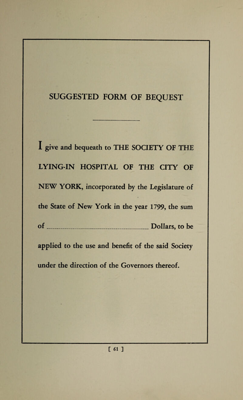SUGGESTED FORM OF BEQUEST I give and bequeath to THE SOCIETY OF THE LYING-IN HOSPITAL OF THE CITY OF NEW YORK, incorporated by the Legislature of the State of New York in the year 1799, the sum of_Dollars, to be applied to the use and benefit of the said Society under the direction of the Governors thereof.