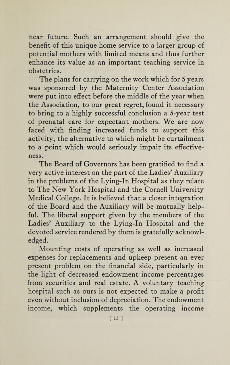 near future. Such an arrangement should give the benefit of this unique home service to a larger group of potential mothers with limited means and thus further enhance its value as an important teaching service in obstetrics. The plans for carrying on the work which for 5 years was sponsored by the Maternity Center Association were put into effect before the middle of the year when the Association, to our great regret, found it necessary to bring to a highly successful conclusion a 5-year test of prenatal care for expectant mothers. We are now faced with finding increased funds to support this activity, the alternative to which might be curtailment to a point which would seriously impair its effective¬ ness. The Board of Governors has been gratified to find a very active interest on the part of the Ladies’ Auxiliary in the problems of the Lying-In Hospital as they relate to The New York Hospital and the Cornell University Medical College. It is believed that a closer integration of the Board and the Auxiliary will be mutually help¬ ful. The liberal support given by the members of the Ladies’ Auxiliary to the Lying-In Hospital and the devoted service rendered by them is gratefully acknowl¬ edged. Mounting costs of operating as well as increased expenses for replacements and upkeep present an ever present problem on the financial side, particularly in the light of decreased endowment income percentages from securities and real estate. A voluntary teaching hospital such as ours is not expected to make a profit even without inclusion of depreciation. The endowment income, which supplements the operating income