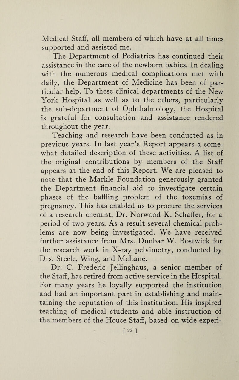 Medical Staff, all members of which have at all times supported and assisted me. The Department of Pediatrics has continued their assistance in the care of the newborn babies. In dealing with the numerous medical complications met with daily, the Department of Medicine has been of par¬ ticular help. To these clinical departments of the New York Hospital as well as to the others, particularly the sub-department of Ophthalmology, the Hospital is grateful for consultation and assistance rendered throughout the year. Teaching and research have been conducted as in previous years. In last year’s Report appears a some¬ what detailed description of these activities. A list of the original contributions by members of the Staff appears at the end of this Report. We are pleased to note that the Markle Foundation generously granted the Department financial aid to investigate certain phases of the baffling problem of the toxemias of pregnancy. This has enabled us to procure the services of a research chemist. Dr. Norwood K. Schaffer, for a period of two years. As a result several chemical prob¬ lems are now being investigated. We have received further assistance from Mrs. Dunbar W. Bostwick for the research work in X-ray pelvimetry, conducted by Drs. Steele, Wing, and McLane. Dr. C. Frederic Jellinghaus, a senior member of the Staff, has retired from active service in the Hospital. For many years he loyally supported the institution and had an important part in establishing and main¬ taining the reputation of this institution. His inspired teaching of medical students and able instruction of the members of the House Staff, based on wide experi-