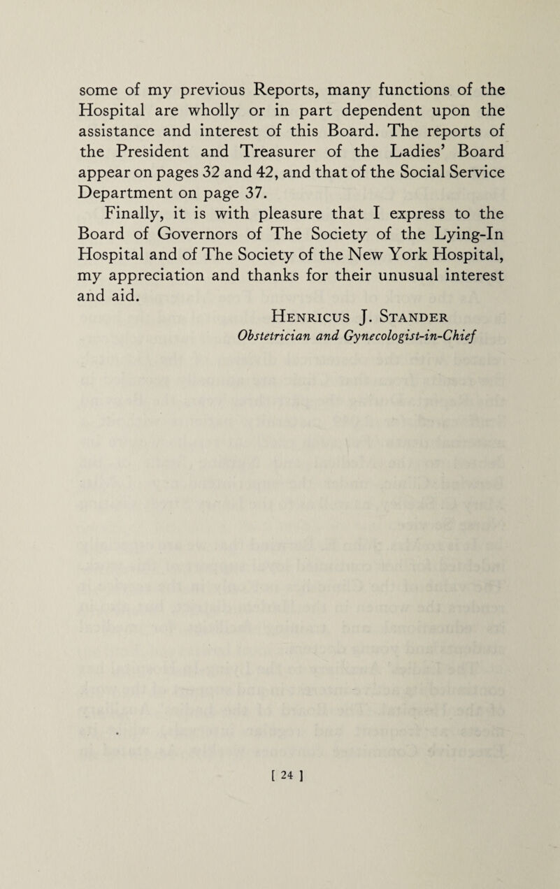 some of my previous Reports, many functions of the Hospital are wholly or in part dependent upon the assistance and interest of this Board. The reports of the President and Treasurer of the Ladies’ Board appear on pages 32 and 42, and that of the Social Service Department on page 37. Finally, it is with pleasure that I express to the Board of Governors of The Society of the Lying-In Hospital and of The Society of the New York Hospital, my appreciation and thanks for their unusual interest and aid. Henricus J. Stander Obstetrician and Gynecologist-in-Chief