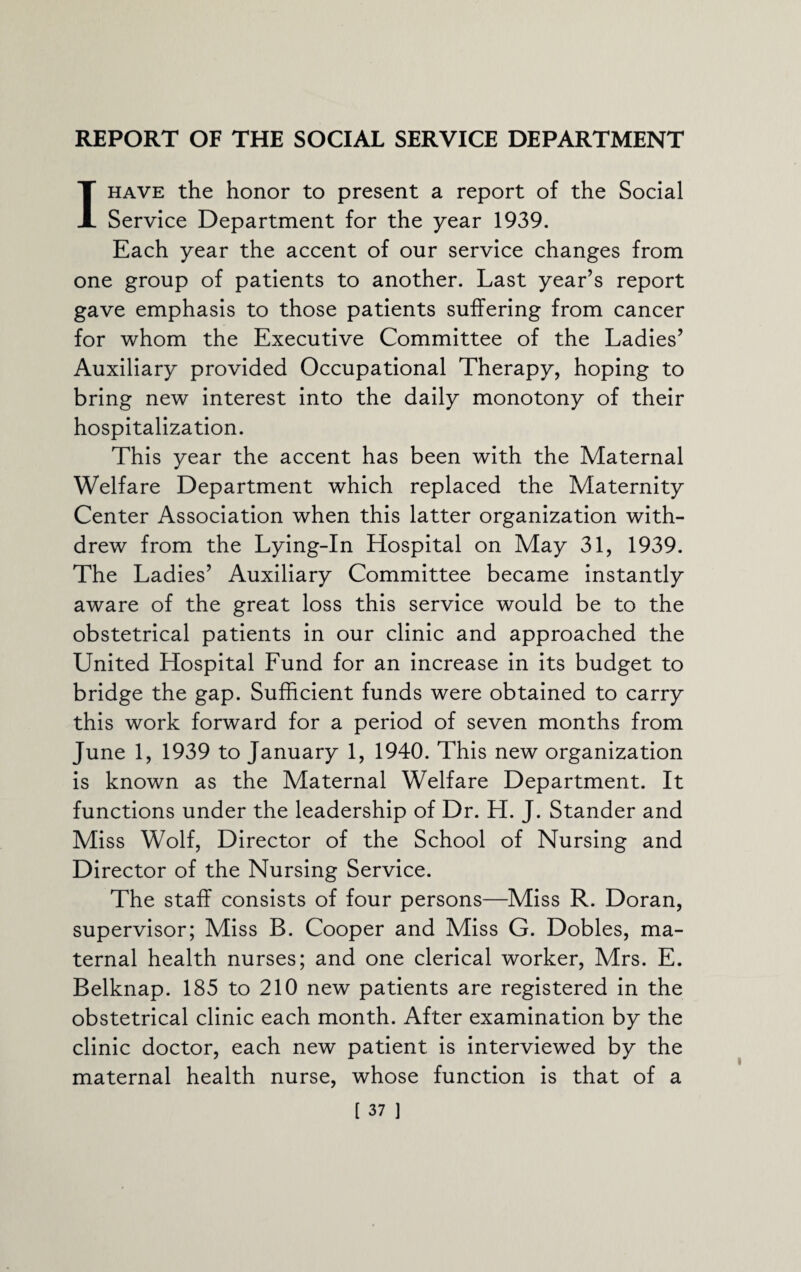 REPORT OF THE SOCIAL SERVICE DEPARTMENT I HAVE the honor to present a report of the Social Service Department for the year 1939. Each year the accent of our service changes from one group of patients to another. Last year’s report gave emphasis to those patients suffering from cancer for whom the Executive Committee of the Ladies’ Auxiliary provided Occupational Therapy, hoping to bring new interest into the daily monotony of their hospitalization. This year the accent has been with the Maternal Welfare Department which replaced the Maternity Center Association when this latter organization with¬ drew from the Lying-In Hospital on May 31, 1939. The Ladies’ Auxiliary Committee became instantly aware of the great loss this service would be to the obstetrical patients in our clinic and approached the United Hospital Fund for an increase in its budget to bridge the gap. Sufficient funds were obtained to carry this work forward for a period of seven months from June 1, 1939 to January 1, 1940. This new organization is known as the Maternal Welfare Department. It functions under the leadership of Dr. H. J. Stander and Miss Wolf, Director of the School of Nursing and Director of the Nursing Service. The staff consists of four persons—Miss R. Doran, supervisor; Miss B. Cooper and Miss G. Dobles, ma¬ ternal health nurses; and one clerical worker, Mrs. E. Belknap. 185 to 210 new patients are registered in the obstetrical clinic each month. After examination by the clinic doctor, each new patient is interviewed by the maternal health nurse, whose function is that of a